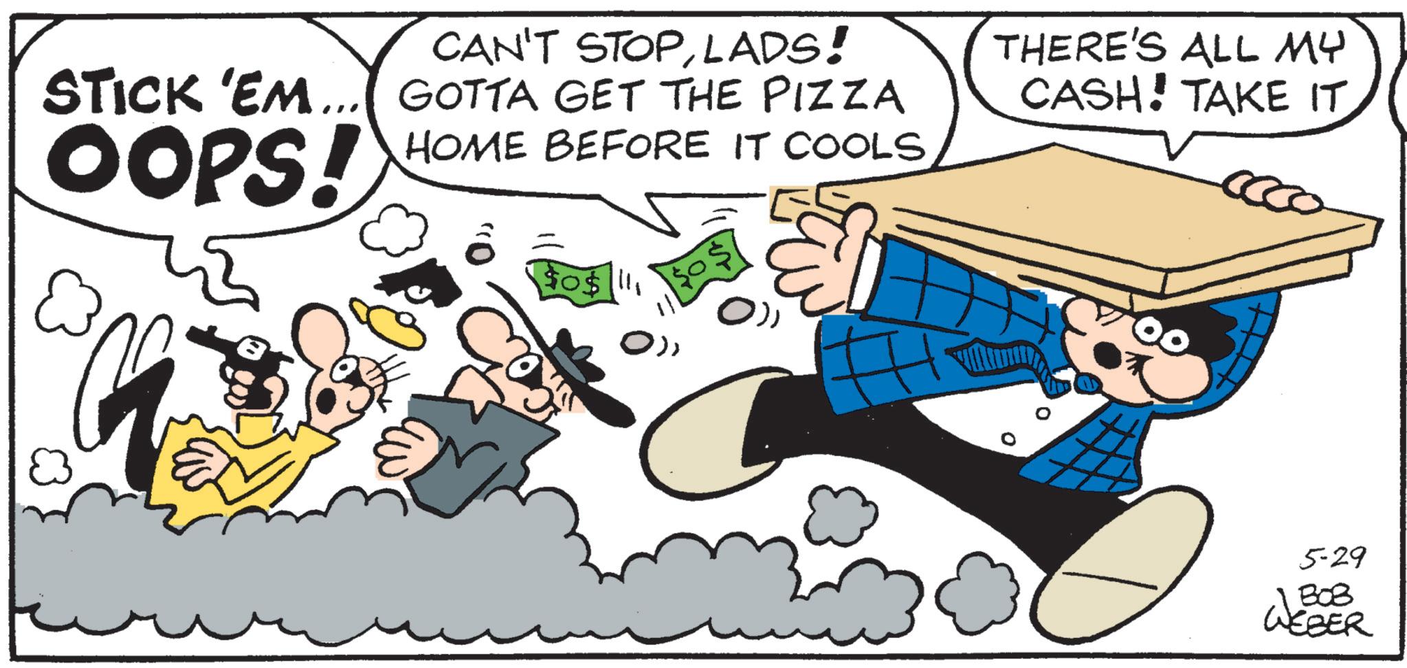 Publication OCR: CAN'T STOPLADS! STICK 'EM... GOTTA GET THE PIZZA OOPS! HOME BEFORE IT COOLS $0$111 THERE'S ALL MY CASH! TAKE IT 5-29 1308 WEBER CAN'T STOPLADS ! STICK ' EM ... GOTTA GET THE PIZZA OOPS ! HOME BEFORE IT COOLS $ 0 $ 111 THERE'S ALL MY CASH ! TAKE IT 5-29 1308 WEBER