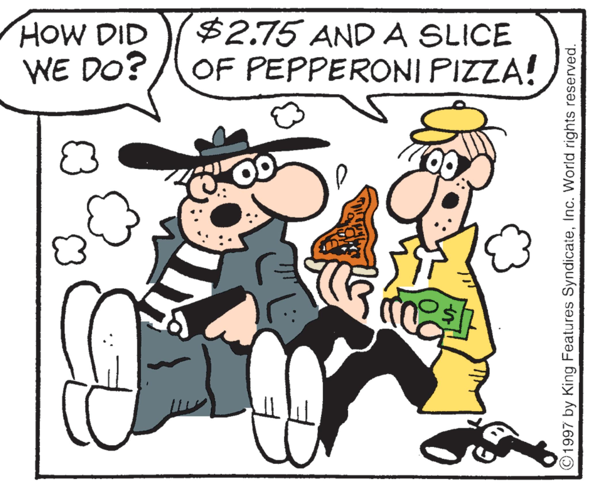 Fiction OCR: HOW DID WE DO? $2.75 AND A SLICE OF PEPPERONI PIZZA! 1997 by King Features SyndicateInc. World rights reserved. HOW DID WE DO ? $ 2.75 AND A SLICE OF PEPPERONI PIZZA ! 1997 by King Features SyndicateInc. World rights reserved .