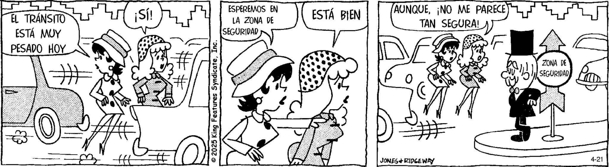 Fictional character OCR: EL TRÁNSITO ESTÁ MUY PESADO HOY ¡Sí! © 2025 King Features SyndicateInc. ESPEREMOS EN ESTÁ BIEN LA ZONA DE SEGURIDAD (AUNQUE¡NO ME PARECE) TAN SEGURA! JONES RIDGEWAY ZONA DE SEGURIDAD 4-21 EL TRÁNSITO ESTÁ MUY PESADO HOY ¡ Sí ! © 2025 King Features SyndicateInc. ESPEREMOS EN ESTÁ BIEN LA ZONA DE SEGURIDAD ( AUNQUE¡ NO ME PARECE ) TAN SEGURA ! JONES RIDGEWAY ZONA DE SEGURIDAD 4-21