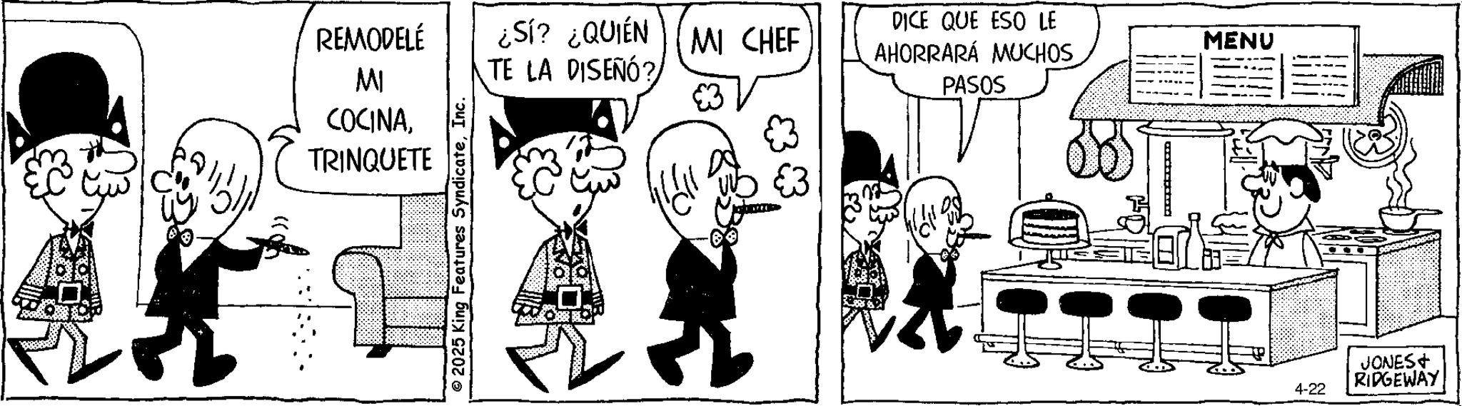 Animated cartoon OCR: REMODELÉ MI COCINATRINQUETE 2025 King Features SyndicateInc. ¿Sí? ¿QUIÉN MI CHEF TE LA DISEÑÓ? DICE QUE ESO LE AHORRARÁ MUCHOS PASOS MENU 4-22 JONES+ RIDGEWAY REMODELÉ MI COCINATRINQUETE 2025 King Features SyndicateInc. ¿ Sí ? ¿ QUIÉN MI CHEF TE LA DISEÑÓ ? DICE QUE ESO LE AHORRARÁ MUCHOS PASOS MENU 4-22 JONES + RIDGEWAY