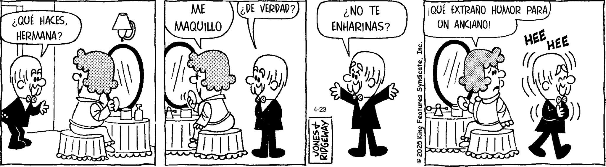 Comics OCR: ¿QUÉ HACESHERMANA? MAQUILLO ME ¿DE VERDAD? ¿NO TE ENHARINAS? ¡QUÉ EXTRAÑO HUMOR PARAUN ANCIANO! 4-23 JONES+ RIDGEWAY © 2025 King Features SyndicateInc. HEE HEE ¿ QUÉ HACESHERMANA ? MAQUILLO ME ¿ DE VERDAD ? ¿ NO TE ENHARINAS ? ¡ QUÉ EXTRAÑO HUMOR PARAUN ANCIANO ! 4-23 JONES + RIDGEWAY © 2025 King Features SyndicateInc. HEE HEE