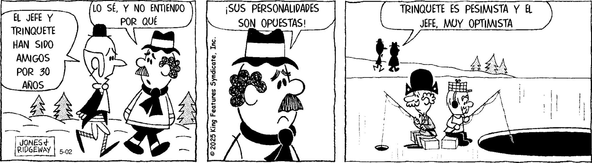 Animation OCR: EL JEFE Y TRINQUETE HAN SIDO AMIGOS POR 30 AÑOS JONES+ RIDGEWAY 5-02 LO SEY NO ENTIENDO POR QUÉ ¡SUS PERSONALIDADES SON OPUESTAS! 2025 King Features SyndicateInc. TRINQUETE ES PESIMISTA Y EL JEFEMUY OPTIMISTA AM EL JEFE Y TRINQUETE HAN SIDO AMIGOS POR 30 AÑOS JONES + RIDGEWAY 5-02 LO SEY NO ENTIENDO POR QUÉ ¡ SUS PERSONALIDADES SON OPUESTAS ! 2025 King Features SyndicateInc. TRINQUETE ES PESIMISTA Y EL JEFEMUY OPTIMISTA AM