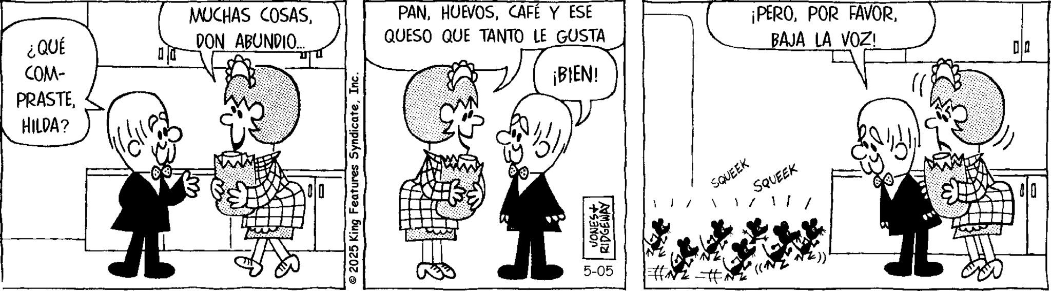 Publication OCR: ¿QUÉ COM- PRASTEHILDA? MUCHAS COSASDON ABUNDIO... 00 © 2025 King Features SyndicateInc. PANCAFÉ Y ESE QUESO QUE TANTO LE GUSTA ¡BIEN! +SNO RIDGEWAY 5-05 1#5 ¡PEROBAJA LA VOZ! SQUEEK SQUEEK 00 ¿ QUÉ COM- PRASTEHILDA ? MUCHAS COSASDON ABUNDIO ... 00 © 2025 King Features SyndicateInc. PANCAFÉ Y ESE QUESO QUE TANTO LE GUSTA ¡ BIEN ! + SNO RIDGEWAY 5-05 1 # 5 ¡ PEROPOR FAVORBAJA LA VOZ ! SQUEEK SQUEEK 00