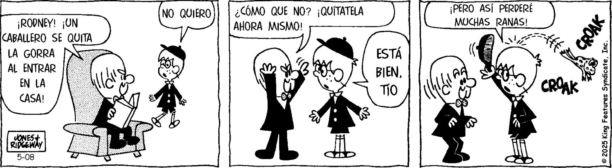 Animation OCR: ¡RODNEY! ¡UN CABALLERO SE QUITA LA GORRA AL ENTRAR EN LA CASA! JONES+ RIDGEWAY 5-08 [NO QUIERO ¿CÓMO QUE NO? ¡QUÍTATELA AHORA MISMO! ESTÁ BIENTÍO ¡PERO ASÍ PERDERÉ MUCHAS RANAS! CROAK CROAK © 2025 King Features SyndicateInc. ¡ RODNEY ! ¡ UN CABALLERO SE QUITA LA GORRA AL ENTRAR EN LA CASA ! JONES + RIDGEWAY 5-08 [ NO QUIERO ¿ CÓMO QUE NO ? ¡ QUÍTATELA AHORA MISMO ! ESTÁ BIENTÍO ¡ PERO ASÍ PERDERÉ MUCHAS RANAS ! CROAK CROAK © 2025 King Features Syndicate