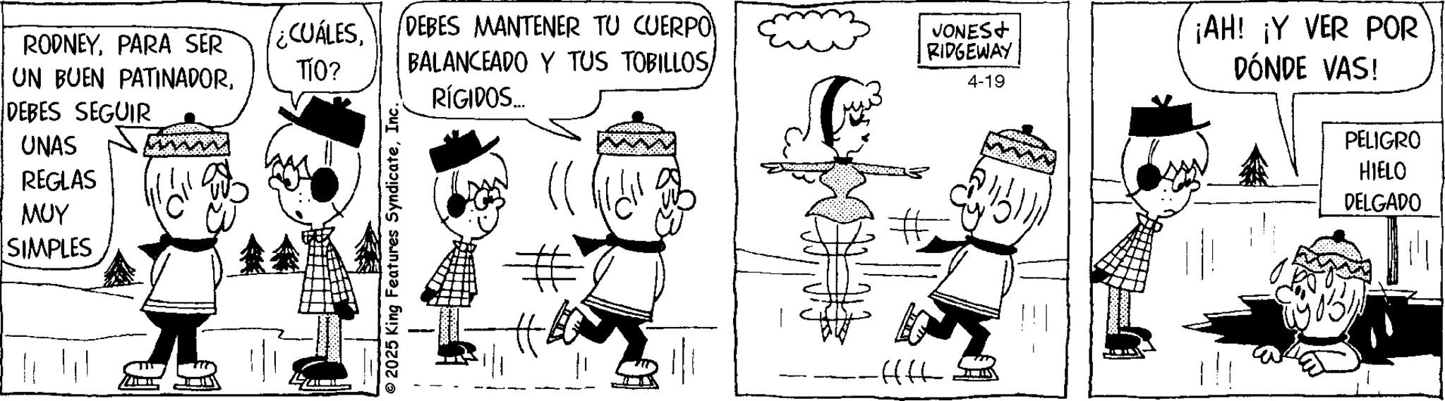 Animation OCR: UNAS REGLAS MUY RODNEYPARA SER UN BUEN PATINADORDEBES SEGUIR ¿CUÁLESDEBES MANTENER TU CUERPO BALANCEADO Y TUS TOBILLOSTÍO? RÍGIDOS... VONES+ RIDGEWAY 4-19 ¡AH! ¡Y VER POR DÓNDE VAS! PELIGRO SIMPLES © 2025 King Features SyndicateInc. # # -ffff HIELO DELGADO UNAS REGLAS MUY RODNEYPARA SER UN BUEN PATINADORDEBES SEGUIR ¿ CUÁLESDEBES MANTENER TU CUERPO BALANCEADO Y TUS TOBILLOSTÍO ? RÍGIDOS ... VONES + RIDGEWAY 4-19 ¡ AH ! ¡ Y VER POR DÓNDE VAS ! PELIGRO SIMPLES © 2025 King Features SyndicateInc. # # -ffff HIELO DELGADO