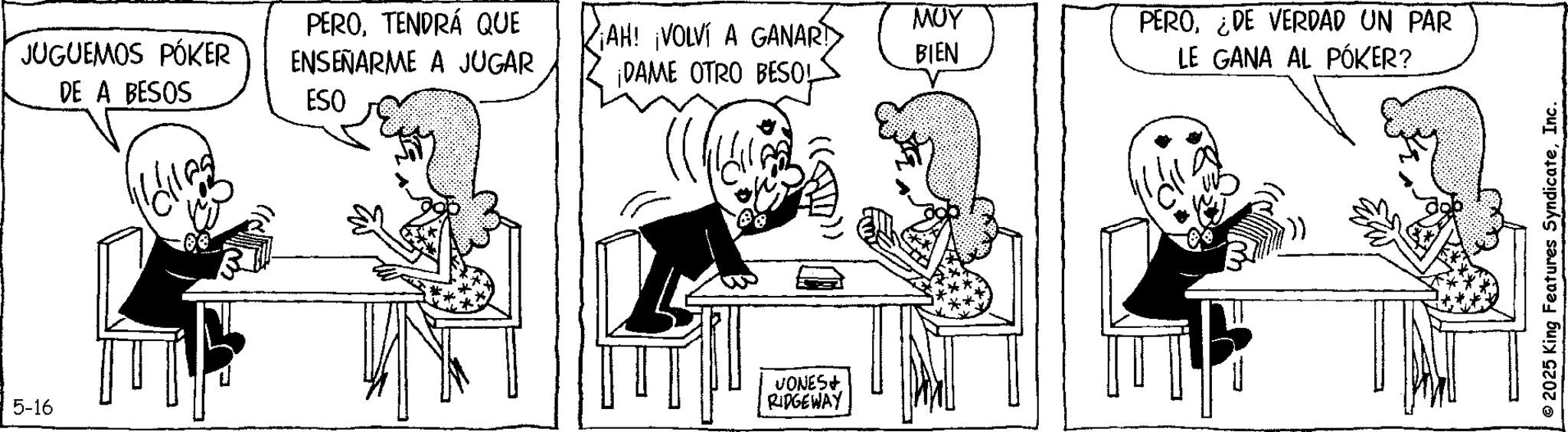 Comics OCR: 5-16 Kollas JUGUEMOS PÓKER DE A BESOS PEROTENDRÁ QUE ENSEÑARME A JUGAR ESO ??? ¡AH! ¡VOLVÍ A GANAR!> ¡DAME OTRO BESOL BIEN PERO¿DE VERDAD UN PAR LE GANA AL PÓKER? VONES+ RIDGEWAY © 2025 King Features SyndicateInc. 5-16 Kollas JUGUEMOS PÓKER DE A BESOS PEROTENDRÁ QUE ENSEÑARME A JUGAR ESO ??? ¡ AH ! ¡ VOLVÍ A GANAR ! > ¡ DAME OTRO BESOL BIEN PERO¿ DE VERDAD UN PAR LE GANA AL PÓKER ? VONES + RIDGEWAY © 2025 King Features Syndicate