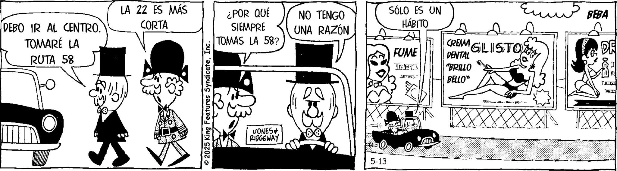 Comic book OCR: DEBO IR AL CENTRO.` TOMARÉ LA RUTA 58 LA 22 ES MÁS CORTA ¿POR QUÉ SIEMPRE SÓLO ES UN NO TENGO HÁBITO UNA RAZÓN © 2025 King Features SyndicateInc. TOMAS LA 58? CREMA FUME GLISTO DENTAL DHC "BRILLO BELLO" VONES+ RIDGEWAY 5-13 - BEBA DE AKE DEBO IR AL CENTRO.` TOMARÉ LA RUTA 58 LA 22 ES MÁS CORTA ¿ POR QUÉ SIEMPRE SÓLO ES UN NO TENGO HÁBITO UNA RAZÓN © 2025 King Features SyndicateInc. TOMAS LA 58 ? CREMA FUME GLISTO DENTAL DHC " BRILLO BELLO " VONES + RIDGEWAY 5-13 - BEBA DE AKE