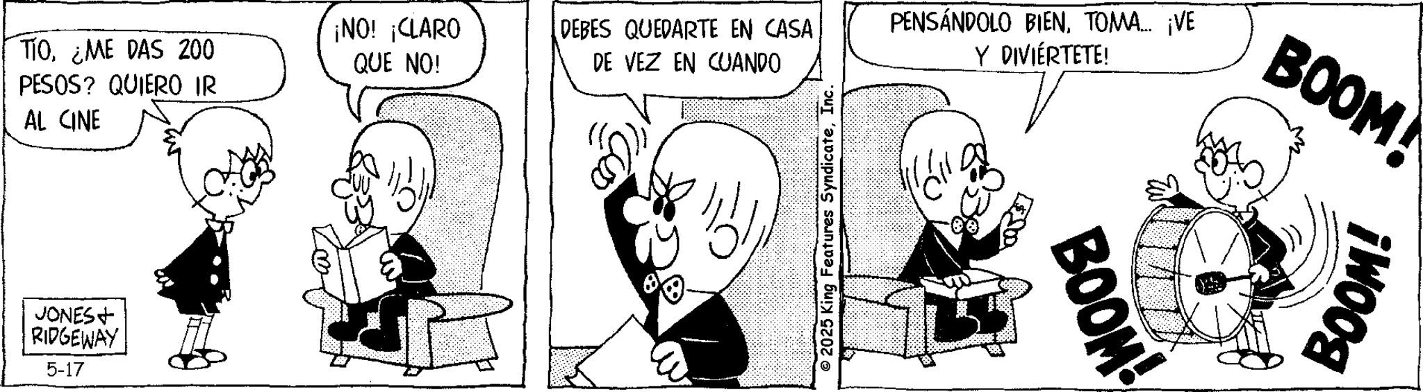 Comic book OCR: TIO¿ME DAS 200 PESOS? QUIERO IR AL CINE ¡NO! ¡CLARO QUE NO! DEBES QUEDARTE EN CASA DE VEZ EN CUANDO PENSÁNDOLO BIENTOMA... ¡VE Y DIVIÉRTETE! JONES+ RIDGEWAY 5-17 © 2025 King Features SyndicateInc. BOOM! BOOM BOOM! TIO¿ ME DAS 200 PESOS ? QUIERO IR AL CINE ¡ NO ! ¡ CLARO QUE NO ! DEBES QUEDARTE EN CASA DE VEZ EN CUANDO PENSÁNDOLO BIENTOMA ... ¡ VE Y DIVIÉRTETE ! JONES + RIDGEWAY 5-17 © 2025 King Features SyndicateInc. BOOM ! BOOM BOOM !