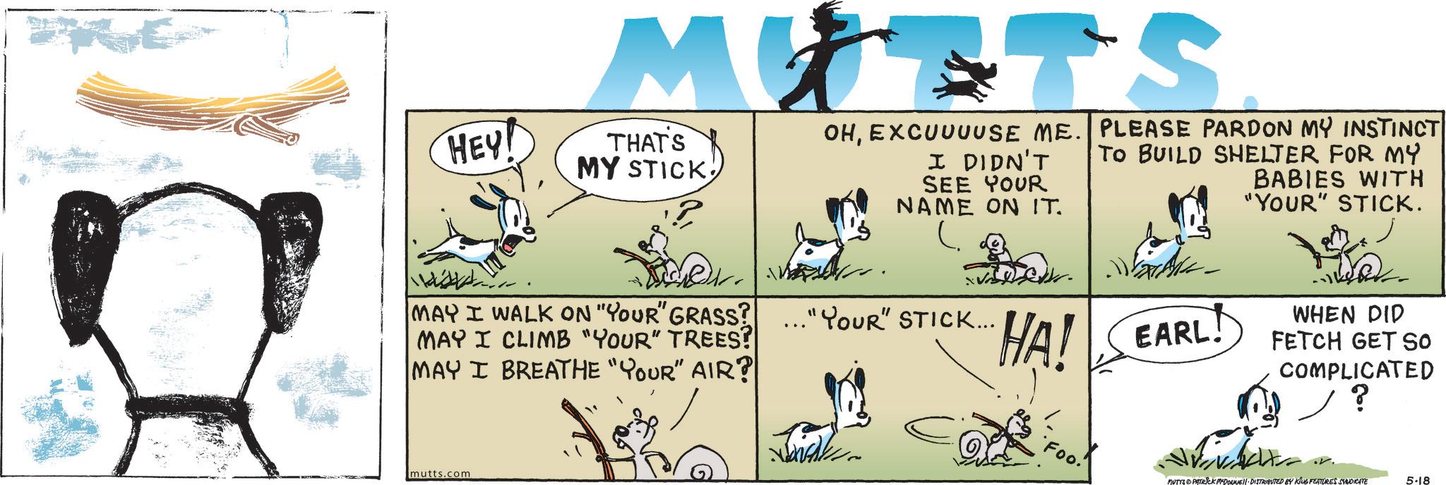 Canidae OCR: MUTTS HEY THAT'S MY STICK MAY I WALK ON "YOUR" GRASS? MAY I CLIMB "YOUR" TREES? MAY I BREATHE "YOUR" AIR? ... OHEXCUUUUSE ME. PLEASE PARDON MY INSTINCT I DIDN'T TO BUILD SHELTER FOR MY SEE YOUR NAME ON IT. ? .."YOUR" STICK... HA! EARL! BABIES WITH "YOUR" STICK. WHEN DID FETCH GET SO COMPLICATED ? mutts.com Foo MUTTS PATRICK MYDOUNE DISTRIBUTED BY KING FEATURES SYNDICATE 5-18 MUTTS HEY THAT'S MY STICK MAY I WALK ON " YOUR " GRASS ? MAY I CLIMB " YOUR " TREES ? MAY I BREATHE " YOUR " AIR ? ... OHEXCUUUUSE ME . PLEASE PARDON MY INSTINCT I DIDN'T TO BUILD SHELTER FOR MY SEE YOUR NAME ON IT . ? .. " YOUR " STICK ... HA ! EARL ! BABIES WITH " YOUR " STICK . WHEN DID FETCH GET SO COMPLICATED ? mutts.com Foo MUTTS PATRICK MYDOUNE DISTRIBUTED BY KING FEATURES SYNDICATE 5-18