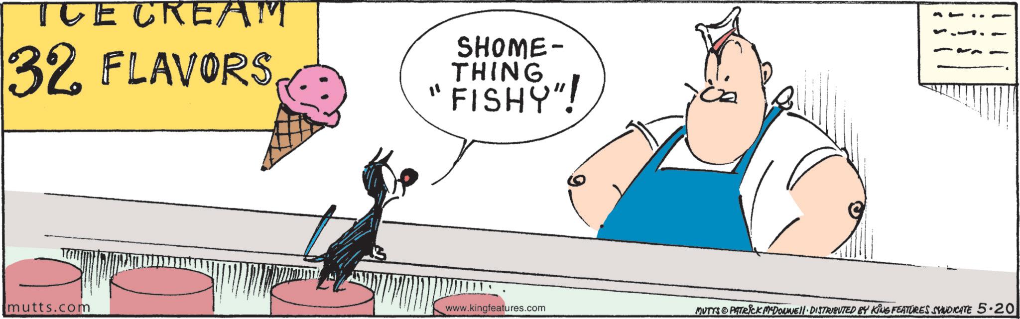 Clip art OCR: TUE CREAM 32 FLAVORS SHOME- THING "FISHY"! mutts.com www.kingfeatures.com MUTTS PATRICK MCDONNELL DISTRIBUTED BY KING FEATURES SYNDICATE 5.20 TUE CREAM 32 FLAVORS SHOME- THING " FISHY " ! mutts.com www.kingfeatures.com MUTTS PATRICK MCDONNELL DISTRIBUTED BY KING FEATURES SYNDICATE 5.20