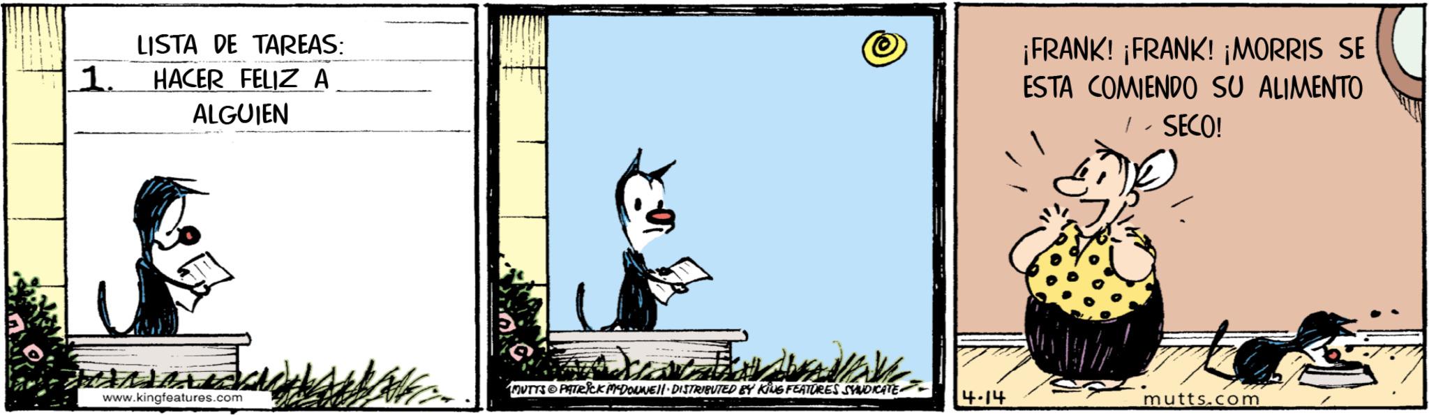 Photo caption OCR: 1. LISTA DE TAREAS: HACER FELIZ A ALGUIEN ¡FRANK! ¡FRANK! ¡MORRIS SE ESTA COMIENDO SU ALIMENTO / - SECO! MUTTS & PATRICK MEDONNELL DISTRIBUTED BY KING FEATURES SYNDICATE www.kingfeatures.com 4.14 mutts.com 1 . LISTA DE TAREAS : HACER FELIZ A ALGUIEN ¡ FRANK ! ¡ FRANK ! ¡ MORRIS SE ESTA COMIENDO SU ALIMENTO / - SECO ! MUTTS & PATRICK MEDONNELL DISTRIBUTED BY KING FEATURES SYNDICATE www.kingfeatures.com 4.14 mutts.com