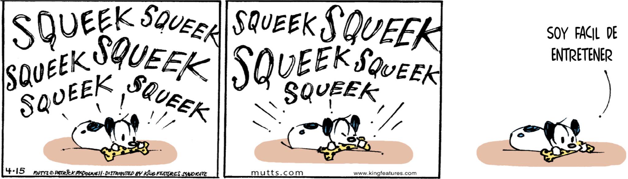 Animation OCR: SQUEEK SQUEER SQUEEK SQUEEK SQUEEK SQUEEK SQUEEK SQUEEK SQUEEK SQUEEK " SQUEEK SOY FACIL DE ENTRETENER 4-15 MUTTS PATRICK MEDONNEL. DISTRIBUTED BY KING FEATURES SYNDICATE mutts.com www.kingfeatures.com SQUEEK SQUEER SQUEEK SQUEEK SQUEEK SQUEEK SQUEEK SQUEEK SQUEEK SQUEEK " SQUEEK SOY FACIL DE ENTRETENER 4-15 MUTTS PATRICK MEDONNEL . DISTRIBUTED BY KING FEATURES SYNDICATE mutts.com www.kingfeatures.com