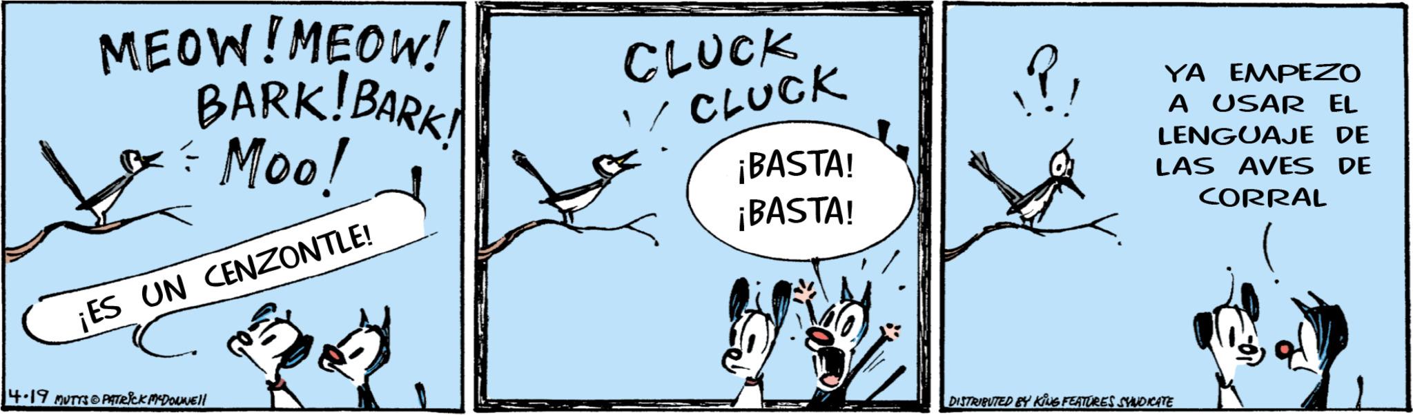 Graphics OCR: MEOW! MEOW! BARK!BARK! & = Moo! ¡ES UN CENZONTLE! 4.19 MUTTS@PATRICK MYDONNE!! CLUCK CLUCK ¡BASTA! ¡BASTA! YA EMPEZO A USAR EL LENGUAJE DE LAS AVES DE CORRAL DISTRIBUTED BY KING FEATURES SYNDICATE MEOW ! MEOW ! BARK ! BARK ! & = Moo ! ¡ ES UN CENZONTLE ! 4.19 MUTTS @ PATRICK MYDONNE !! CLUCK CLUCK ¡ BASTA ! ¡ BASTA ! YA EMPEZO A USAR EL LENGUAJE DE LAS AVES DE CORRAL DISTRIBUTED BY KING FEATURES SYNDICATE