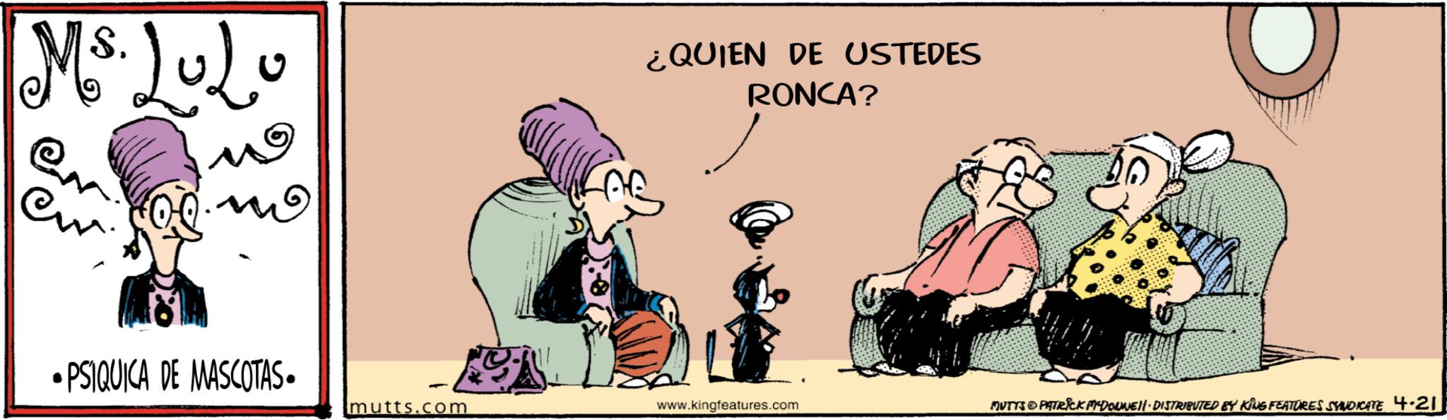 Graphics OCR: Ms. LuLo W ?? •PSIQUICA DE MASCOTAS. ¿QUIEN DE USTEDES RONCA? mutts.com www.kingfeatures.com MUTTS © PATRICK MEDONNE. DISTRIBUTED BY KING FEATURES SYNDICATE 4.21 Ms. LuLo W ?? • PSIQUICA DE MASCOTAS . ¿ QUIEN DE USTEDES RONCA ? mutts.com www.kingfeatures.com MUTTS © PATRICK MEDONNE . DISTRIBUTED BY KING FEATURES SYNDICATE 4.21