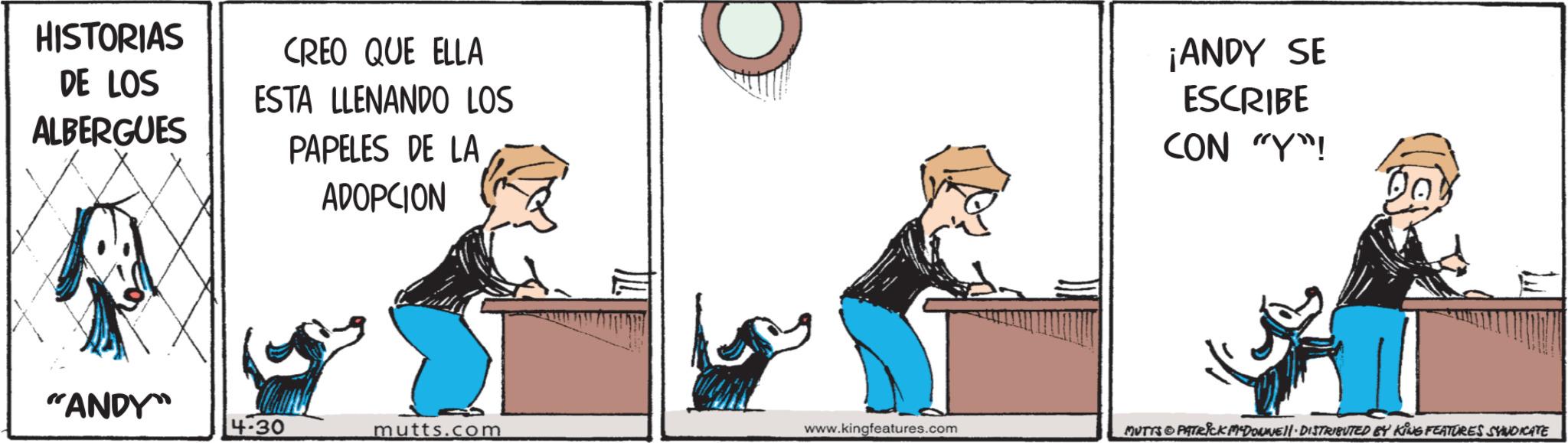 Canidae OCR: HISTORIAS DE LOS ALBERGUES CREO QUE ELLA ESTA LLENANDO LOS PAPELES DE LA ADOPCION ¡ANDY SE ESCRIBE CON "Y"! "ANDY 4:30 mutts.com www.kingfeatures.com MUTTS & PATRICK DOWNE • DISTRIBUTED BY KING FEATURES SYNDICATE HISTORIAS DE LOS ALBERGUES CREO QUE ELLA ESTA LLENANDO LOS PAPELES DE LA ADOPCION ¡ ANDY SE ESCRIBE CON " Y " ! " ANDY 4:30 mutts.com www.kingfeatures.com MUTTS & PATRICK DOWNE • DISTRIBUTED BY KING FEATURES SYNDICATE
