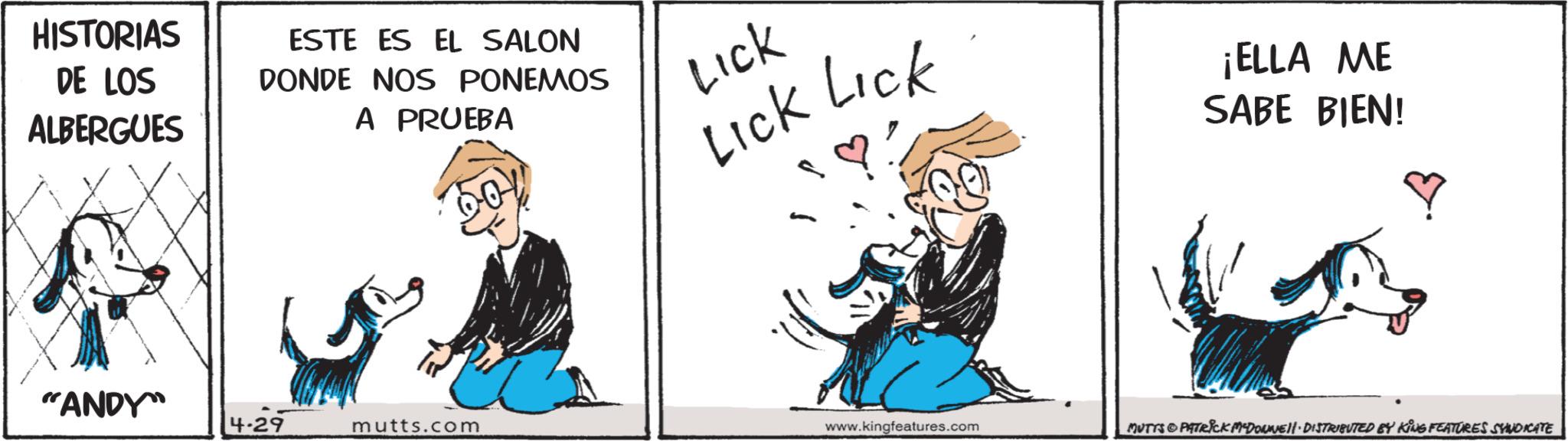 Graphics OCR: HISTORIAS DE LOS ALBERGUES ESTE ES EL SALON DONDE NOS PONEMOS A PRUEBA Lick Lick Lick ¡ELLA ME SABE BIEN! ? "ANDY" 4-29 mutts.com www.kingfeatures.com MUTTS & PATRICK M-DOWNEll· DISTRIBUTED BY KING FEATURES SYNDICATE HISTORIAS DE LOS ALBERGUES ESTE ES EL SALON DONDE NOS PONEMOS A PRUEBA Lick Lick Lick ¡ ELLA ME SABE BIEN ! ? " ANDY " 4-29 mutts.com www.kingfeatures.com MUTTS & PATRICK M - DOWNEll · DISTRIBUTED BY KING FEATURES SYNDICATE