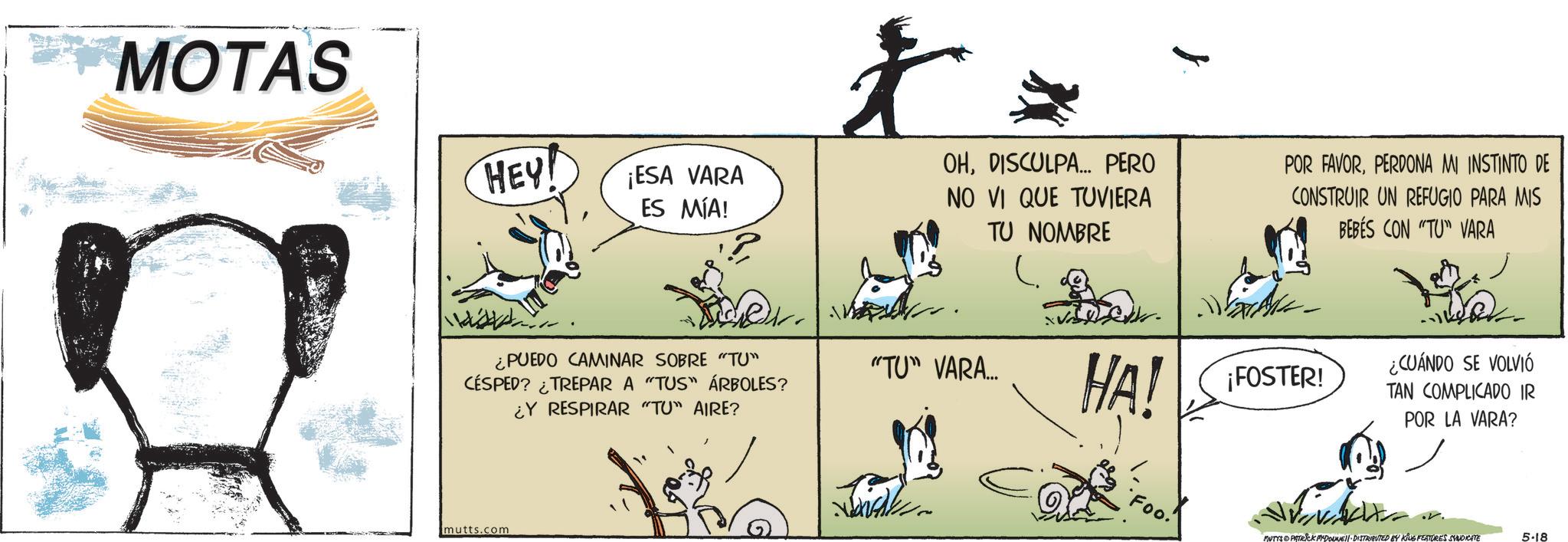 Pack animal OCR: MOTAS HEY! ¡ESA VARA ES MÍA! ¿PUEDO CAMINAR SOBRE "TU" CÉSPED? ¿TREPAR A "TUS" ÁRBOLES? ?? ¿Y RESPIRAR "TU" AIRE? mutts.com l OHDISCULPA... PERO NO VI QUE TUVIERA TU NOMBRE POR FAVORPERDONA MI INSTINTO DE CONSTRUIR UN REFUGIO PARA MIS BEBES CON "TU" VARA "TU" VARA... HA! ¡FOSTER! 'Foo! ¿CUÁNDO SE VOLVIÓ TAN COMPLICADO IR POR LA VARA? MUTYS PATRICK MYDOLMASI DISTRIBUTED BY KING FEATURES SYUDICATE 5-18 MOTAS HEY ! ¡ ESA VARA ES MÍA ! ¿ PUEDO CAMINAR SOBRE " TU " CÉSPED ? ¿ TREPAR A " TUS " ÁRBOLES ? ?? ¿ Y RESPIRAR " TU " AIRE ? mutts.com l OHDISCULPA ... PERO NO VI QUE TUVIERA TU NOMBRE POR FAVORPERDONA MI INSTINTO DE CONSTRUIR UN REFUGIO PARA MIS BEBES CON " TU " VARA " TU " VARA ... HA ! ¡ FOSTER ! ' Foo ! ¿ CUÁNDO SE VOLVIÓ TAN COMPLICADO IR POR LA VARA ? MUTYS PATRICK MYDOLMASI DISTRIBUTED BY KING FEATURES SYUDICATE 5-18