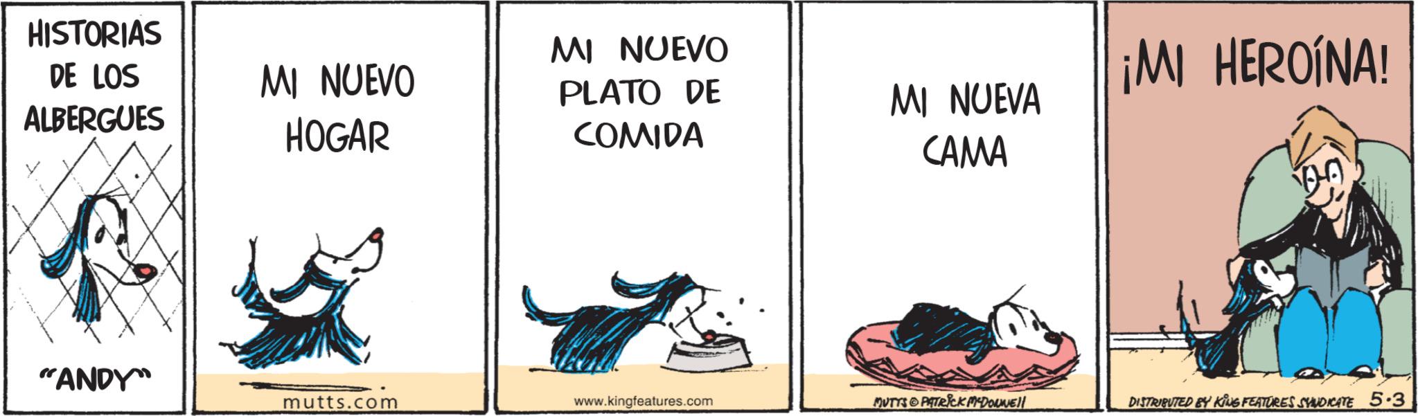 Animated cartoon OCR: HISTORIAS DE LOS ALBERGUES MI NUEVO HOGAR MI NUEVO PLATO DE COMIDA ¡MI HEROINA! MI NUEVA CAMA "ANDY mutts.com www.kingfeatures.com MUTTS PATRICK MYDOWWE!! DISTRIBUTED BY KING FEATURES SYNDICATE 5.3 HISTORIAS DE LOS ALBERGUES MI NUEVO HOGAR MI NUEVO PLATO DE COMIDA ¡ MI HEROINA ! MI NUEVA CAMA " ANDY mutts.com www.kingfeatures.com MUTTS PATRICK MYDOWWE !! DISTRIBUTED BY KING FEATURES SYNDICATE 5.3