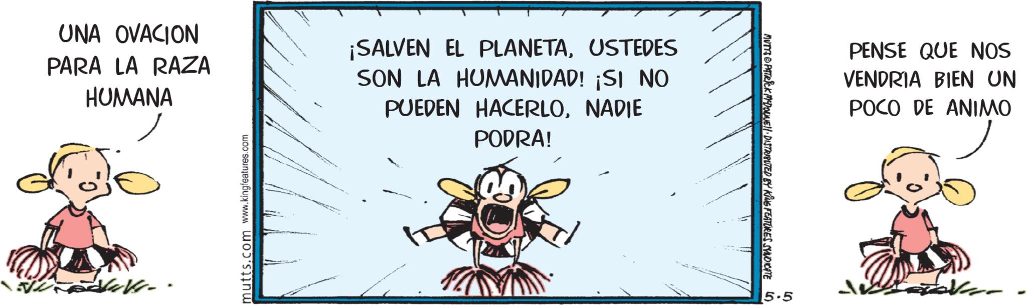 Fiction OCR: UNA OVACION PARA LA RAZA HUMANA ¡SALVEN EL PLANETAUSTEDES SON LA HUMANIDAD! ¡SI NO PUEDEN HACERLONADIE PODRA! mutts.com www.kingfeatures.com MUTTS PATRICK MYDONE!! DISTRIBUTED BY KING FEATURES SYNDICATE in. 5.5 PENSE QUE NOS VENDRIA BIEN UN POCO DE ANIMO UNA OVACION PARA LA RAZA HUMANA ¡ SALVEN EL PLANETAUSTEDES SON LA HUMANIDAD ! ¡ SI NO PUEDEN HACERLONADIE PODRA ! mutts.com www.kingfeatures.com MUTTS PATRICK MYDONE !! DISTRIBUTED BY KING FEATURES SYNDICATE in . 5.5 PENSE QUE NOS VENDRIA BIEN UN POCO DE ANIMO