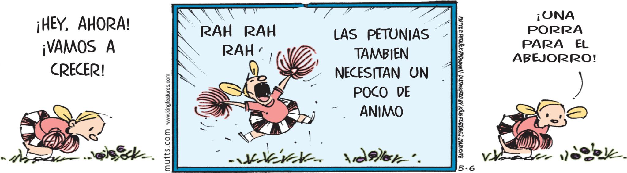 Publication OCR: ¡HEYAHORA! ¡VAMOS A CRECER! mutts.com www.kingfeatures.com RAH RAH RAH - LAS PETUNIAS TAMBIEN NECESITAN UN POCO DE ANIMO MUTTS@PATRICK MADONNE 11. DISTRIBUTED BY KING FEATURES SYNDICATE LO 5.6 ¡ONA PORRA PARA EL ABEJORRO! ¡ HEYAHORA ! ¡ VAMOS A CRECER ! mutts.com www.kingfeatures.com RAH RAH RAH - LAS PETUNIAS TAMBIEN NECESITAN UN POCO DE ANIMO MUTTS @ PATRICK MADONNE 11. DISTRIBUTED BY KING FEATURES SYNDICATE LO 5.6 ¡ ONA PORRA PARA EL ABEJORRO !