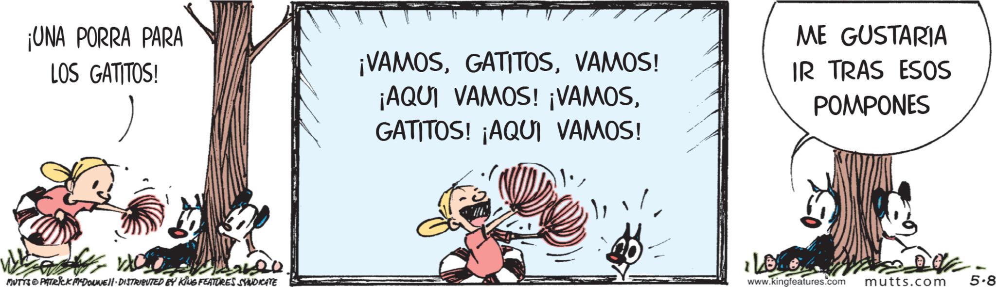 Animated cartoon OCR: ¡UNA PORRA PARA LOS GATITOS! ¡VAMOSVAMOS! ¡AQUI VAMOS! ¡VAMOSGATITOS! ¡AQUI VAMOS! ME GUSTARIA IR TRAS ESOS POMPONES ????? ?? MUTTS PATRICK M-DOUNE DISTRIBUTED BY KING FEATURES SYNDICATE www.kingfeatures.com mutts.com 5-8 ¡ UNA PORRA PARA LOS GATITOS ! ¡ VAMOSVAMOS ! ¡ AQUI VAMOS ! ¡ VAMOSGATITOS ! ¡ AQUI VAMOS ! ME GUSTARIA IR TRAS ESOS POMPONES ????? ?? MUTTS PATRICK M - DOUNE DISTRIBUTED BY KING FEATURES SYNDICATE www.kingfeatures.com mutts.com 5-8