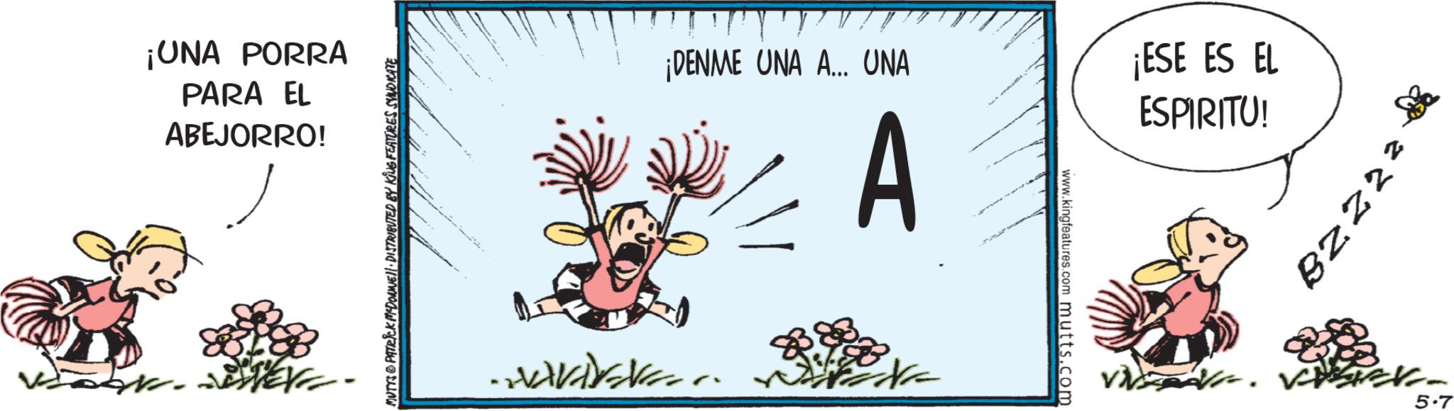 Pleased OCR: ¡UNA PORRA PARA EL ABEJORRO! MUTTS PATRICK MYDONE DISTRIBUTED BY KING FEATURES SYNDICATE ¡DENME UNA A... UNA A ¡ESE ES EL ESPIRITU! APAKA www.kingfeatures.com mutts.com 7278 5.7 ¡ UNA PORRA PARA EL ABEJORRO ! MUTTS PATRICK MYDONE DISTRIBUTED BY KING FEATURES SYNDICATE ¡ DENME UNA A ... UNA A ¡ ESE ES EL ESPIRITU ! APAKA www.kingfeatures.com mutts.com 7278 5.7