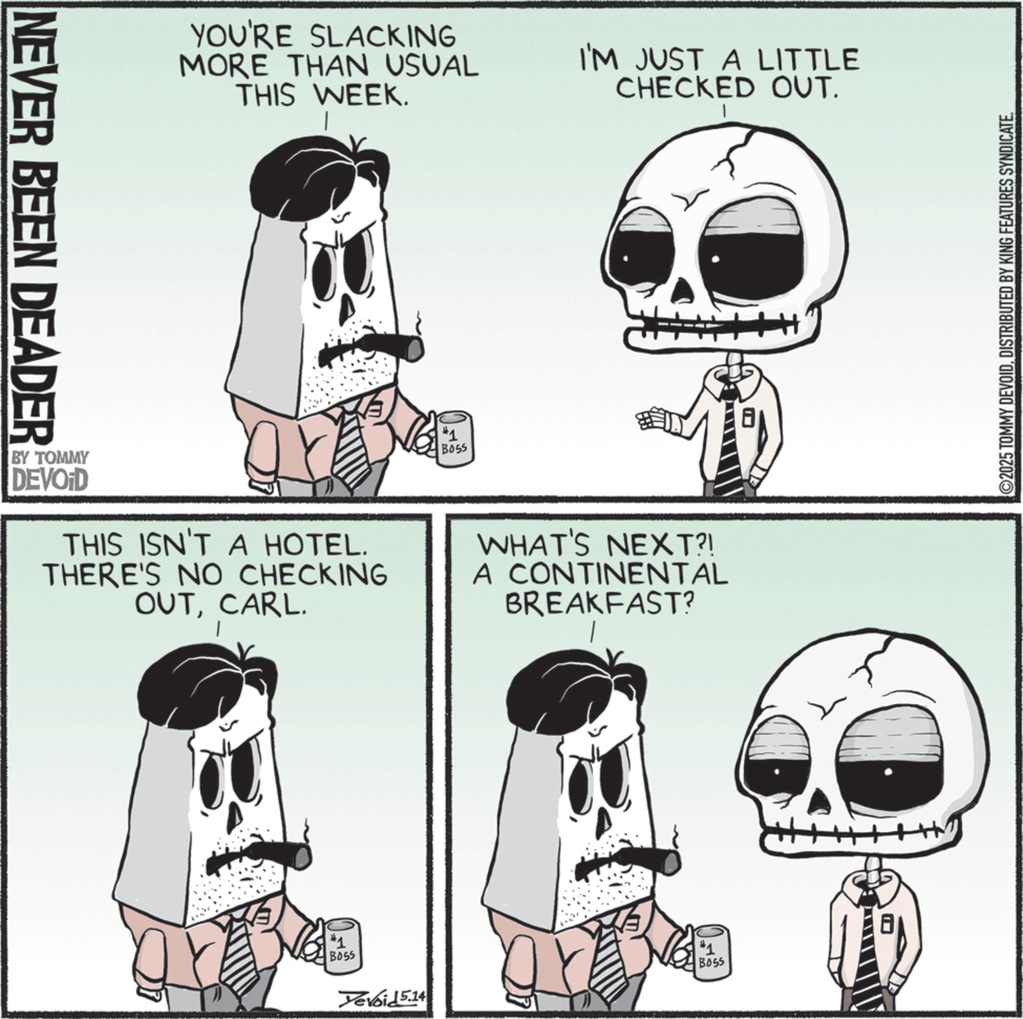 Graphics OCR: NEVER BEEN DEADER YOU'RE SLACKING MORE THAN USUAL THIS WEEK. I'M JUST A LITTLE CHECKED OUT. #1 B055 BY TOMMY DEVOID THIS ISN'T A HOTEL. THERE'S NO CHECKING OUTCARL. WHAT'S NEXT?! A CONTINENTAL BREAKFAST? #1 BOSS Yevoid 5.14 #1 BOSS ©2025 TOMMY DEVOIDDISTRIBUTED BY KING FEATURES SYNDICATE. NEVER BEEN DEADER YOU'RE SLACKING MORE THAN USUAL THIS WEEK . I'M JUST A LITTLE CHECKED OUT . # 1 B055 BY TOMMY DEVOID THIS ISN'T A HOTEL . THERE'S NO CHECKING OUTCARL . WHAT'S NEXT ?! A CONTINENTAL BREAKFAST ? # 1 BOSS Yevoid 5.14 # 1 BOSS © 2025 TOMMY DEVOIDDISTRIBUTED BY KING FEATURES SYNDICATE .
