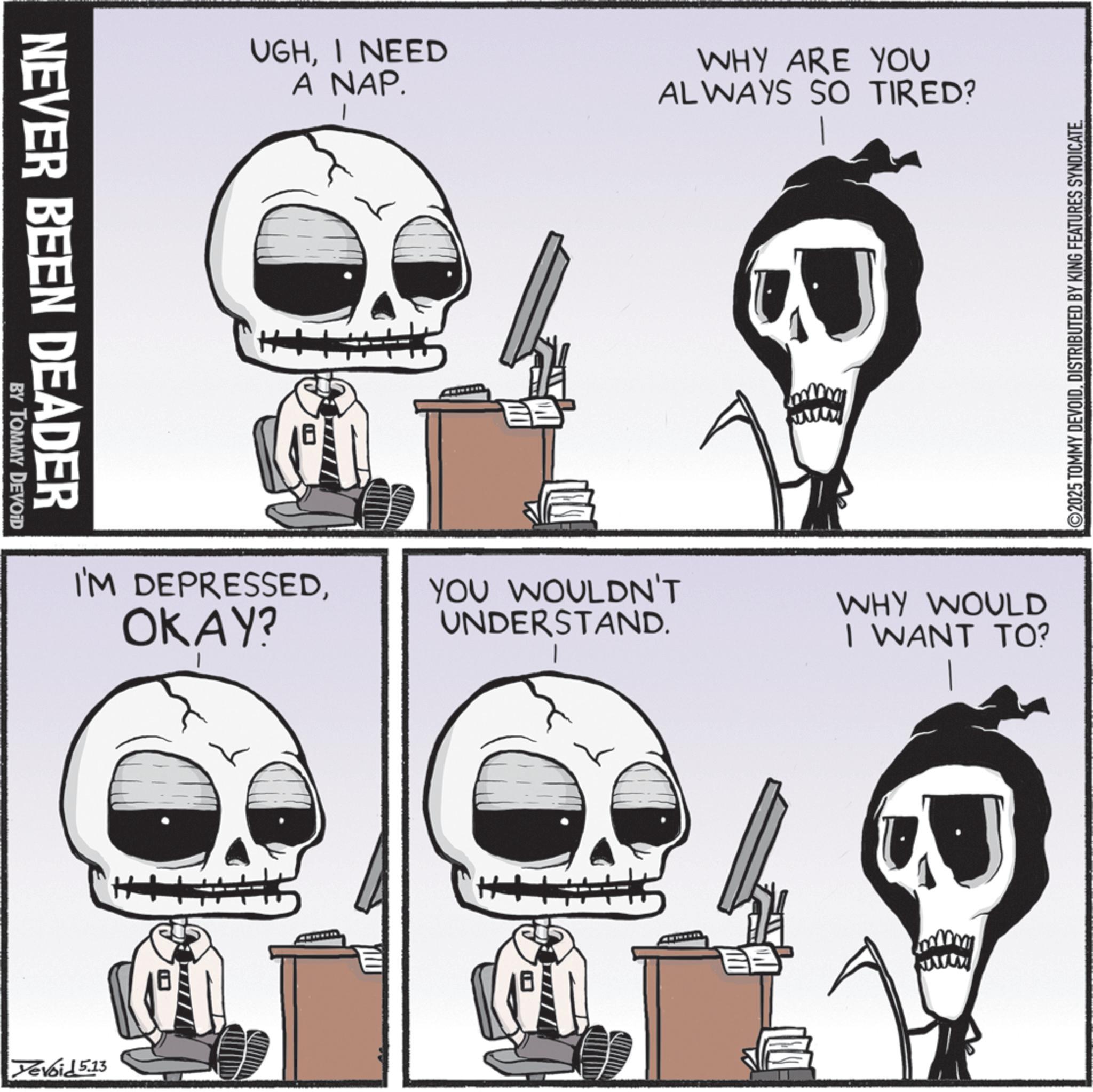 Skeleton OCR: NEVER BEEN DEADER BY TOMMY DEVOID UGHI NEED A NAP. WHY ARE YOU ALWAYS SO TIRED? 2025 TOMMY DEVOIDDISTRIBUTED BY KING FEATURES SYNDICATE. I'M DEPRESSEDOKAY? YOU WOULDN'T UNDERSTAND. WHY WOULD I WANT TO? Yevoid 5.13 www ? NEVER BEEN DEADER BY TOMMY DEVOID UGHI NEED A NAP . WHY ARE YOU ALWAYS SO TIRED ? 2025 TOMMY DEVOIDDISTRIBUTED BY KING FEATURES SYNDICATE . I'M DEPRESSEDOKAY ? YOU WOULDN'T UNDERSTAND . WHY WOULD I WANT TO ? Yevoid 5.13 www ?