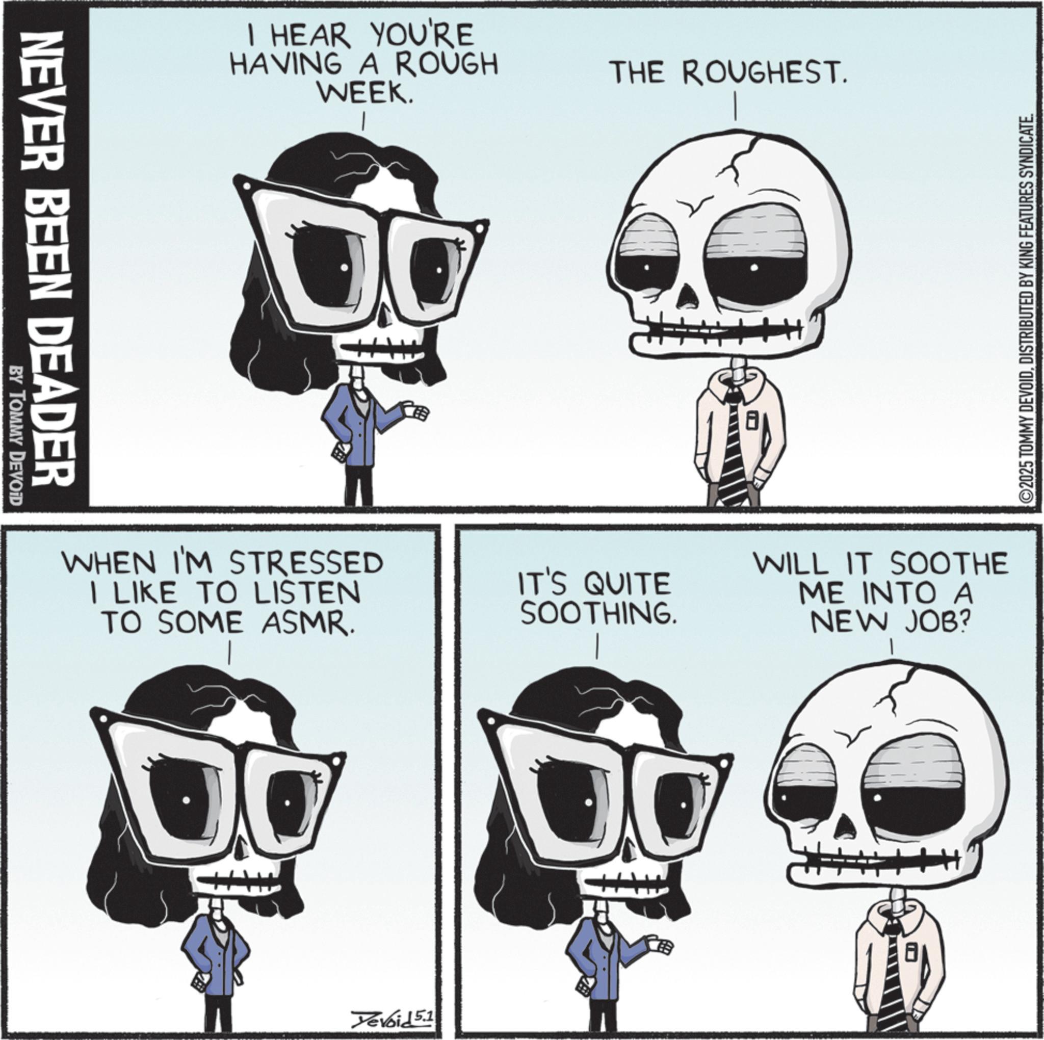 Graphic design OCR: NEVER BEEN DEADER BY TOMMY DEVOID I HEAR YOU'RE HAVING A ROUGH WEEK. THE ROUGHEST. WHEN I'M STRESSED I LIKE TO LISTEN TO SOME ASMR. IT'S QUITE SOOTHING. Yevoid 5.1 ©2025 TOMMY DEVOIDDISTRIBUTED BY KING FEATURES SYNDICATE. WILL IT SOOTHE ME INTO A NEW JOB? NEVER BEEN DEADER BY TOMMY DEVOID I HEAR YOU'RE HAVING A ROUGH WEEK . THE ROUGHEST . WHEN I'M STRESSED I LIKE TO LISTEN TO SOME ASMR . IT'S QUITE SOOTHING . Yevoid 5.1 © 2025 TOMMY DEVOIDDISTRIBUTED BY KING FEATURES SYNDICATE . WILL IT SOOTHE ME INTO A NEW JOB ?