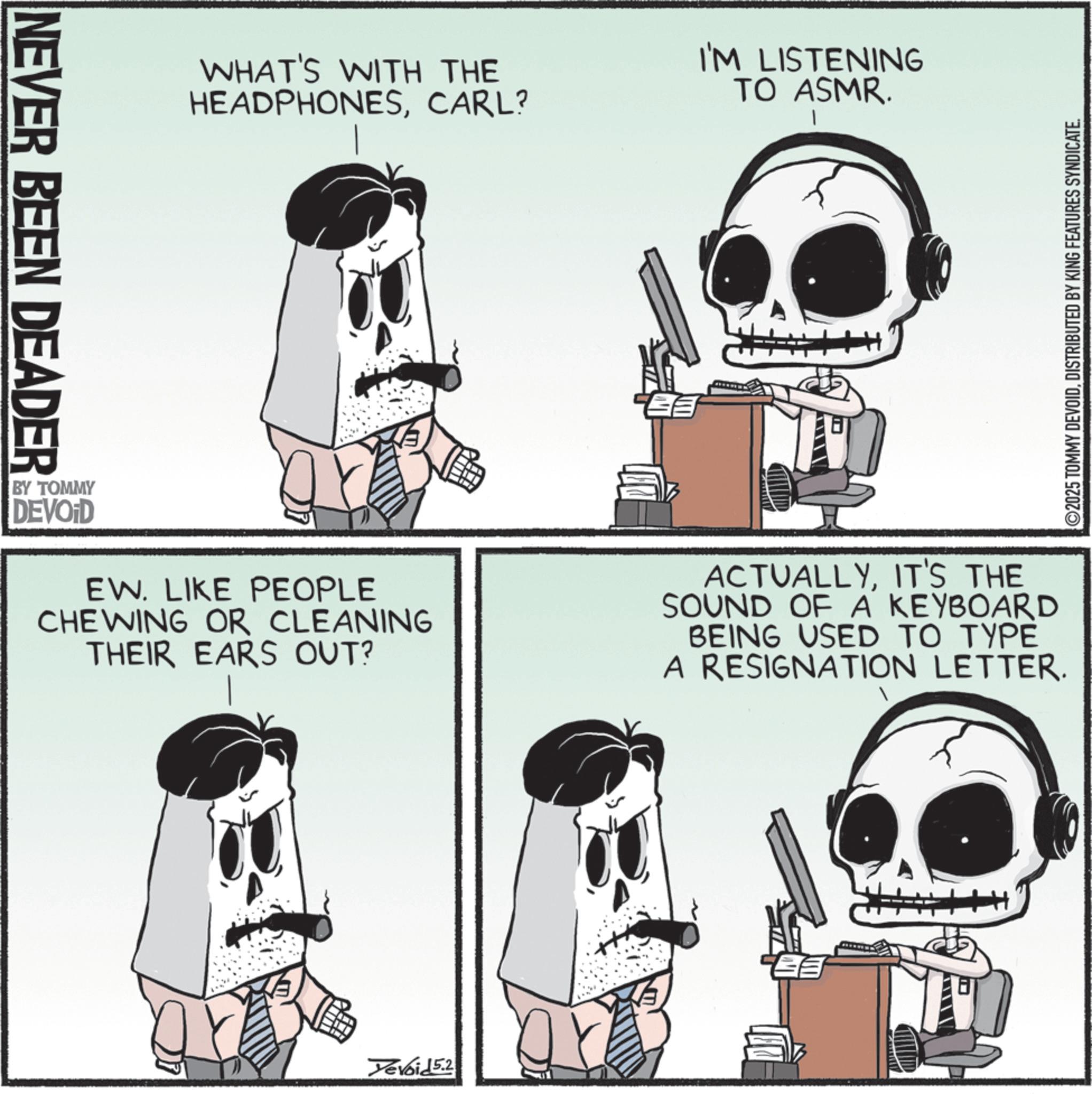 Animation OCR: NEVER BEEN DEADER WHAT'S WITH THE HEADPHONESCARL? I'M LISTENING TO ASMR. BY TOMMY DEVOID EW. LIKE PEOPLE CHEWING OR CLEANING THEIR EARS OUT? ACTUALLYIT'S THE SOUND OF A KEYBOARD BEING USED TO TYPE A RESIGNATION LETTER. Yevoid 5.2 ©2025 TOMMY DEVOIDDISTRIBUTED BY KING FEATURES SYNDICATE. NEVER BEEN DEADER WHAT'S WITH THE HEADPHONESCARL ? I'M LISTENING TO ASMR . BY TOMMY DEVOID EW . LIKE PEOPLE CHEWING OR CLEANING THEIR EARS OUT ? ACTUALLYIT'S THE SOUND OF A KEYBOARD BEING USED TO TYPE A RESIGNATION LETTER . Yevoid 5.2 © 2025 TOMMY DEVOIDDISTRIBUTED BY KING FEATURES SYNDICATE .