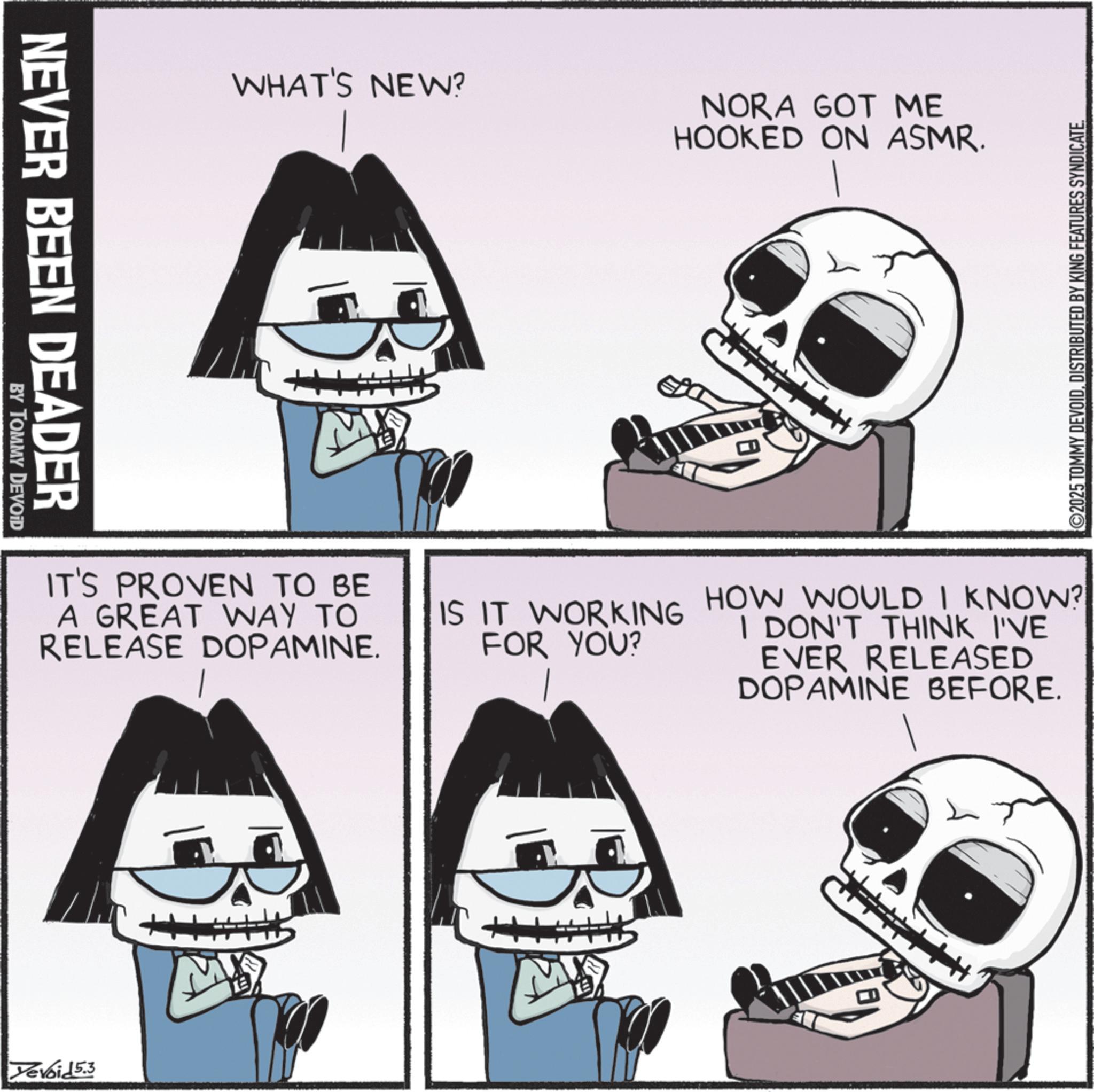 Skull OCR: NEVER BEEN DEADER BY TOMMY DEVOID WHAT'S NEW? NORA GOT ME HOOKED ON ASMR. IT'S PROVEN TO BE A GREAT WAY TO RELEASE DOPAMINE. IS IT WORKING FOR YOU? Yevoid 5.3 M ©2025 TOMMY DEVOIDDISTRIBUTED BY KING FEATURES SYNDICATE. HOW WOULD I KNOW? I DON'T THINK I'VE EVER RELEASED DOPAMINE BEFORE. NEVER BEEN DEADER BY TOMMY DEVOID WHAT'S NEW ? NORA GOT ME HOOKED ON ASMR . IT'S PROVEN TO BE A GREAT WAY TO RELEASE DOPAMINE . IS IT WORKING FOR YOU ? Yevoid 5.3 M © 2025 TOMMY DEVOIDDISTRIBUTED BY KING FEATURES SYNDICATE . HOW WOULD I KNOW ? I DON'T THINK I'VE EVER RELEASED DOPAMINE BEFORE .