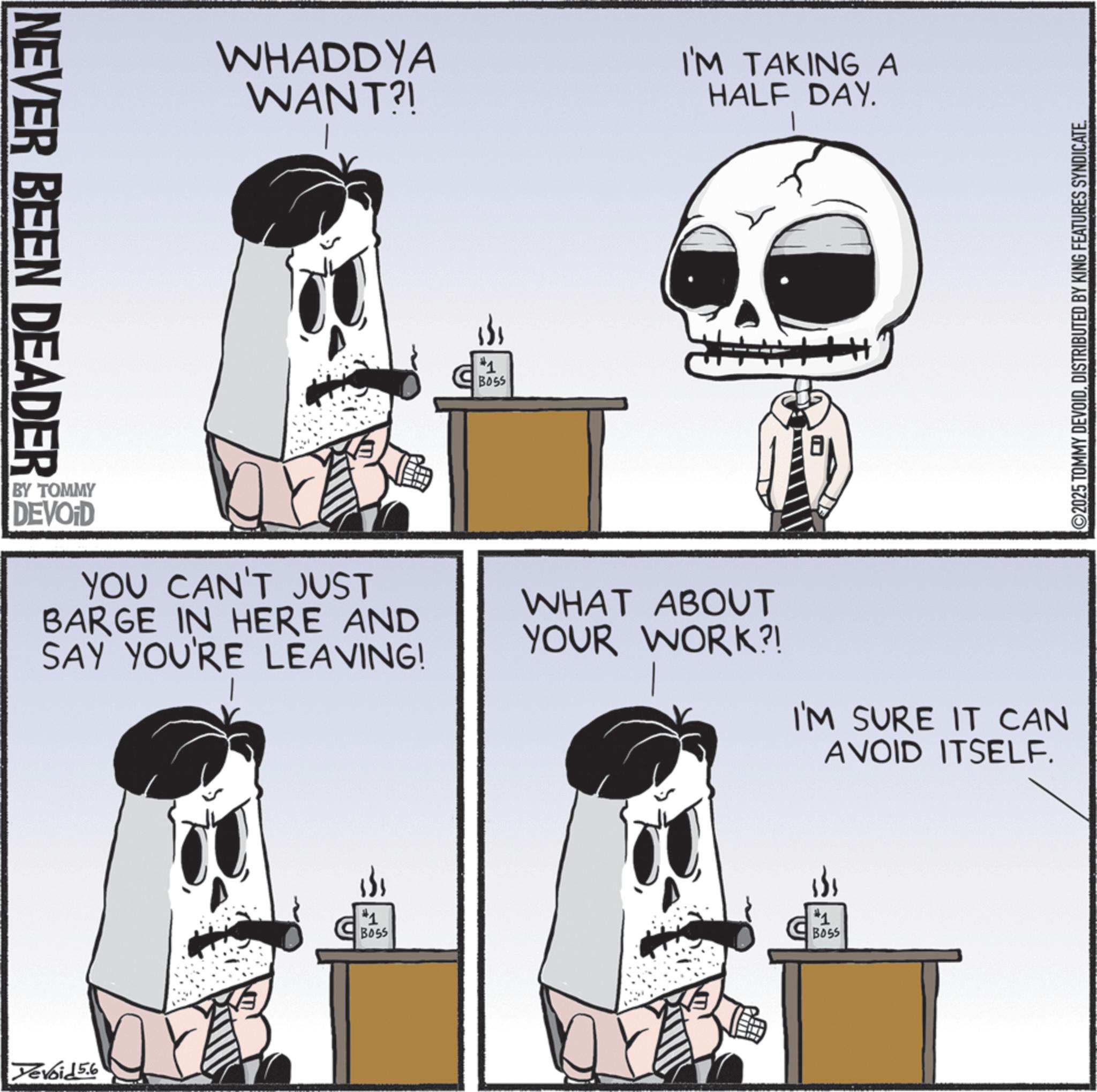 Graphic design OCR: NEVER BEEN DEADER WHADDYA WANT?! I'M TAKING A HALF DAY. #1 BY TOMMY DEVOID YOU CAN'T JUST BARGE IN HERE AND SAY YOU'RE LEAVING! WHAT ABOUT YOUR WORK?! I'M SURE IT CAN AVOID ITSELF. Yevoid 5.6 #1 BOSS #1 BOSS ©2025 TOMMY DEVOIDDISTRIBUTED BY KING FEATURES SYNDICATE. NEVER BEEN DEADER WHADDYA WANT ?! I'M TAKING A HALF DAY . # 1 BY TOMMY DEVOID YOU CAN'T JUST BARGE IN HERE AND SAY YOU'RE LEAVING ! WHAT ABOUT YOUR WORK ?! I'M SURE IT CAN AVOID ITSELF . Yevoid 5.6 # 1 BOSS # 1 BOSS © 2025 TOMMY DEVOIDDISTRIBUTED BY KING FEATURES SYNDICATE .