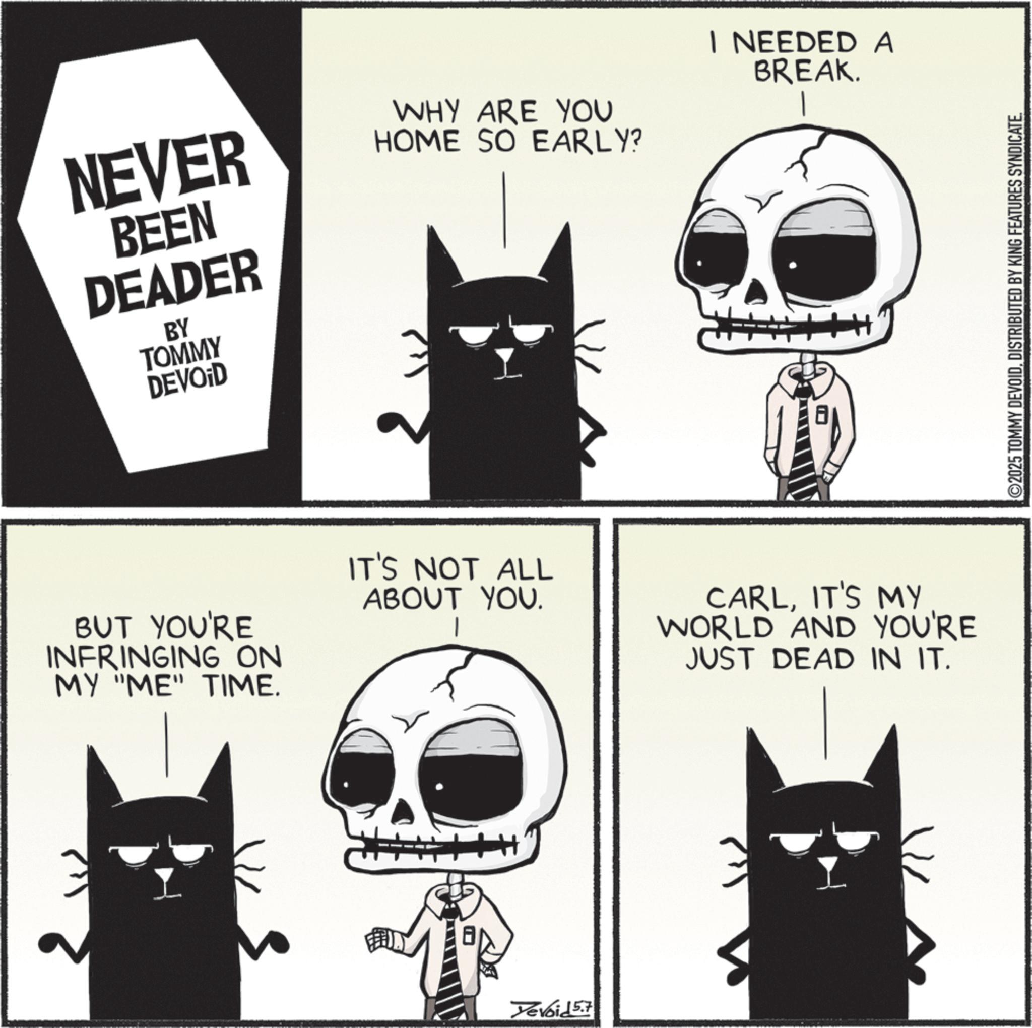 Fiction OCR: NEVER BEEN DEADER BY TOMMY DEVOID WHY ARE YOU HOME SO EARLY? I NEEDED A BREAK. BUT YOU'RE INFRINGING ON MY "ME" TIME. IT'S NOT ALL ABOUT YOU. CARLIT'S MY WORLD AND YOU'RE JUST DEAD IN IT. Yevoid 5.7 ©2025 TOMMY DEVOIDDISTRIBUTED BY KING FEATURES SYNDICATE. NEVER BEEN DEADER BY TOMMY DEVOID WHY ARE YOU HOME SO EARLY ? I NEEDED A BREAK . BUT YOU'RE INFRINGING ON MY " ME " TIME . IT'S NOT ALL ABOUT YOU . CARLIT'S MY WORLD AND YOU'RE JUST DEAD IN IT . Yevoid 5.7 © 2025 TOMMY DEVOIDDISTRIBUTED BY KING FEATURES SYNDICATE .