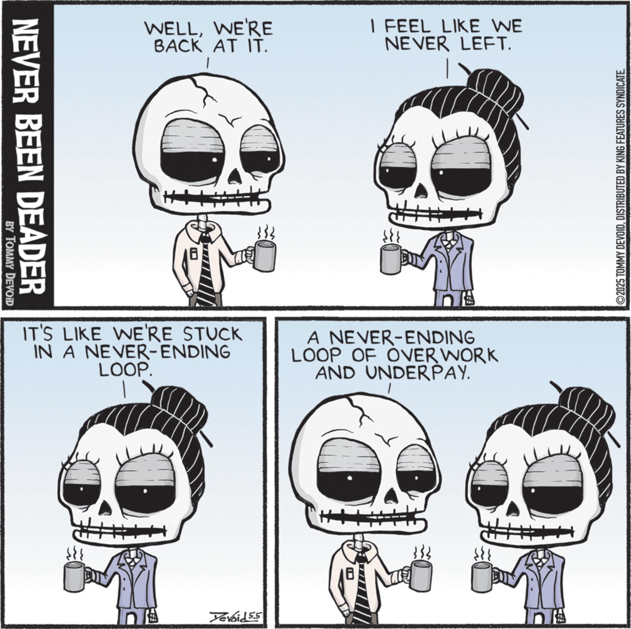 Animated cartoon OCR: NEVER BEEN DEADER BY TOMMY DEVOID WELLWE'RE BACK AT IT. I FEEL LIKE WE NEVER LEFT. IT'S LIKE WE'RE STUCK IN A NEVER-ENDING LOOP. n A NEVER-ENDING LOOP OF OVER WORK AND UNDERPAY. Tevoid 5.5 ©2025 TOMMY DEVOIDDISTRIBUTED BY KING FEATURES SYNDICATE. NEVER BEEN DEADER BY TOMMY DEVOID WELLWE'RE BACK AT IT . I FEEL LIKE WE NEVER LEFT . IT'S LIKE WE'RE STUCK IN A NEVER - ENDING LOOP . n A NEVER - ENDING LOOP OF OVER WORK AND UNDERPAY . Tevoid 5.5 © 2025 TOMMY DEVOIDDISTRIBUTED BY KING FEATURES SYNDICATE .