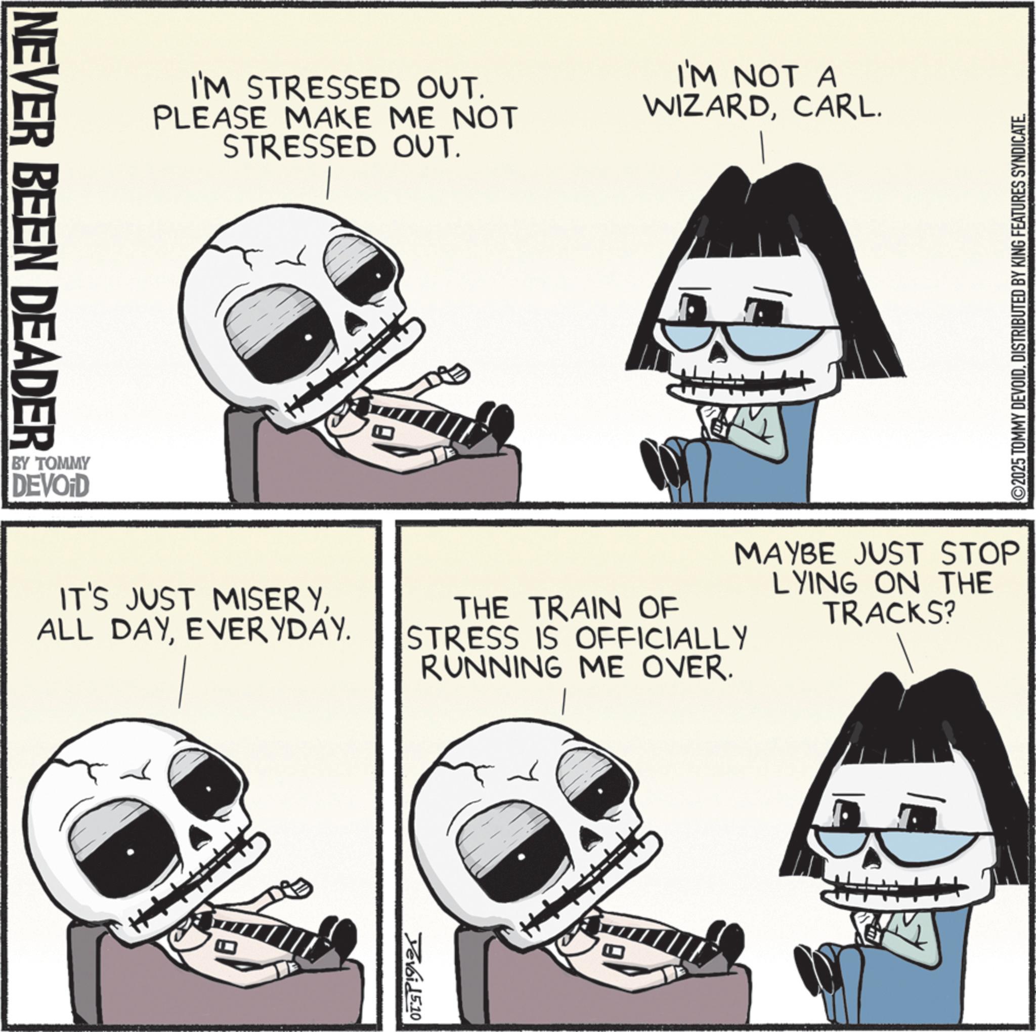 Animation OCR: NEVER BEEN DEADER I'M STRESSED OUT. PLEASE MAKE ME NOT STRESSED OUT. I'M NOT A WIZARDCARL. BY TOMMY DEVOID ©2025 TOMMY DEVOIDDISTRIBUTED BY KING FEATURES SYNDICATE. IT'S JUST MISERYEVERYDAY. MAYBE JUST STOP LYING ON THE TRACKS? THE TRAIN OF STRESS IS OFFICIALLY RUNNING ME OVER. Yevoid 5.10 M NEVER BEEN DEADER I'M STRESSED OUT . PLEASE MAKE ME NOT STRESSED OUT . I'M NOT A WIZARDCARL . BY TOMMY DEVOID © 2025 TOMMY DEVOIDDISTRIBUTED BY KING FEATURES SYNDICATE . IT'S JUST MISERYALL DAYEVERYDAY . MAYBE JUST STOP LYING ON THE TRACKS ? THE TRAIN OF STRESS IS OFFICIALLY RUNNING ME OVER . Yevoid 5.10 M