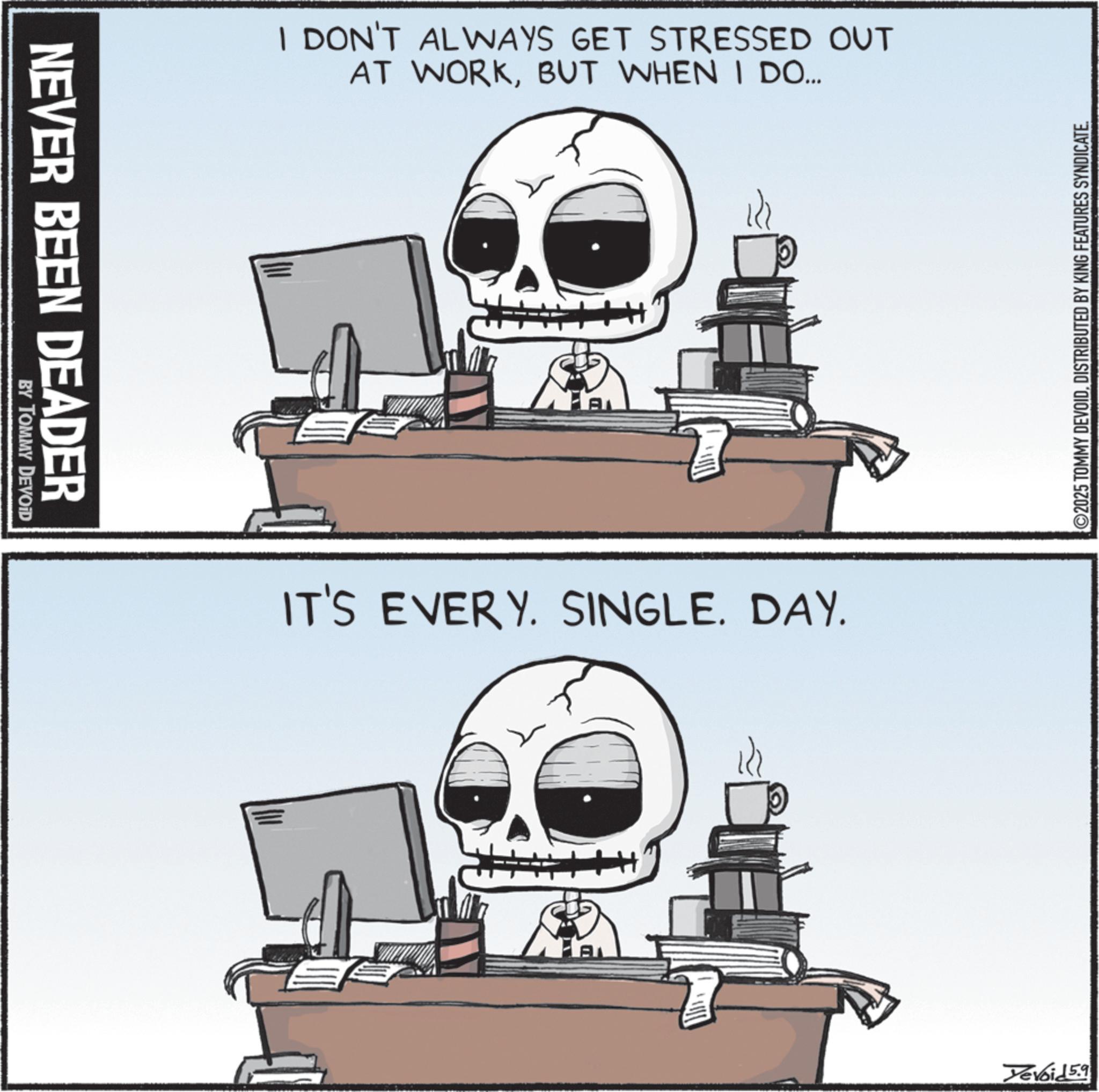 Graphic design OCR: NEVER BEEN DEADER BY TOMMY DEVOID I DON'T ALWAYS GET STRESSED OUT AT WORKBUT WHEN I DO... A IT'S EVERY. SINGLE. DAY. ©2025 TOMMY DEVOIDDISTRIBUTED BY KING FEATURES SYNDICATE. Yevoid 5.9 NEVER BEEN DEADER BY TOMMY DEVOID I DON'T ALWAYS GET STRESSED OUT AT WORKBUT WHEN I DO ... A IT'S EVERY . SINGLE . DAY . © 2025 TOMMY DEVOIDDISTRIBUTED BY KING FEATURES SYNDICATE . Yevoid 5.9