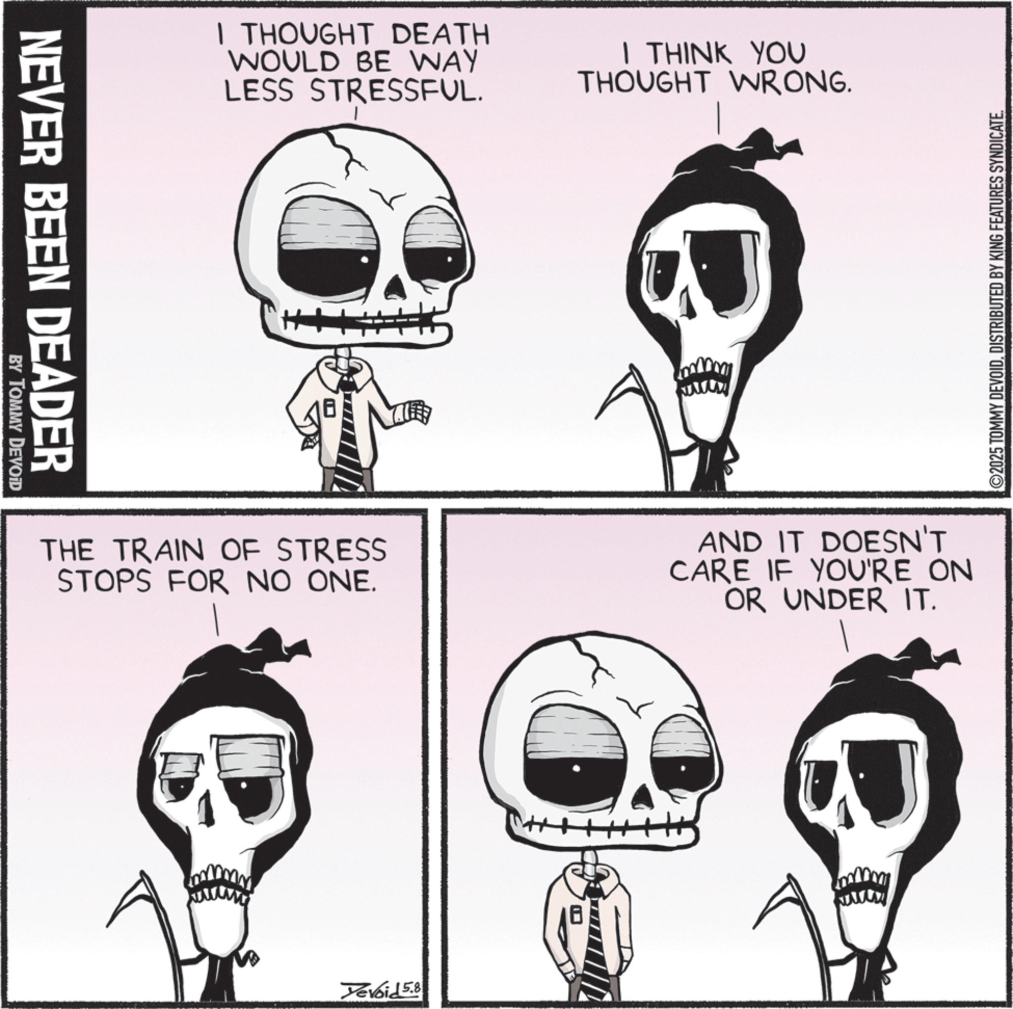 Graphics OCR: NEVER BEEN DEADER BY TOMMY DEVOID I THOUGHT DEATH WOULD BE WAY LESS STRESSFUL. I THINK YOU THOUGHT WRONG. THE TRAIN OF STRESS STOPS FOR NO ONE. AND IT DOESN'T CARE IF YOU'RE ON OR UNDER IT. Yevoid 5.8 ©2025 TOMMY DEVOIDDISTRIBUTED BY KING FEATURES SYNDICATE. NEVER BEEN DEADER BY TOMMY DEVOID I THOUGHT DEATH WOULD BE WAY LESS STRESSFUL . I THINK YOU THOUGHT WRONG . THE TRAIN OF STRESS STOPS FOR NO ONE . AND IT DOESN'T CARE IF YOU'RE ON OR UNDER IT . Yevoid 5.8 © 2025 TOMMY DEVOIDDISTRIBUTED BY KING FEATURES SYNDICATE .