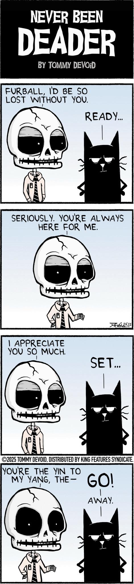Bone OCR: NEVER BEEN DEADER BY TOMMY DEVOID FURBALLI'D BE SO LOST WITHOUT YOU. READY... SERIOUSLY. YOU'RE ALWAYS HERE FOR ME. Yevoid 5.11 I APPRECIATE YOU SO MUCH. SET... VIL ©2025 TOMMY DEVOIDDISTRIBUTED BY KING FEATURES SYNDICATE. YOU'RE THE YIN TO MY YANGTHE-GO! AWAY. NEVER BEEN DEADER BY TOMMY DEVOID FURBALLI'D BE SO LOST WITHOUT YOU . READY ... SERIOUSLY . YOU'RE ALWAYS HERE FOR ME . Yevoid 5.11 I APPRECIATE YOU SO MUCH . SET ... VIL © 2025 TOMMY DEVOIDDISTRIBUTED BY KING FEATURES SYNDICATE . YOU'RE THE YIN TO MY YANGTHE - GO ! AWAY .