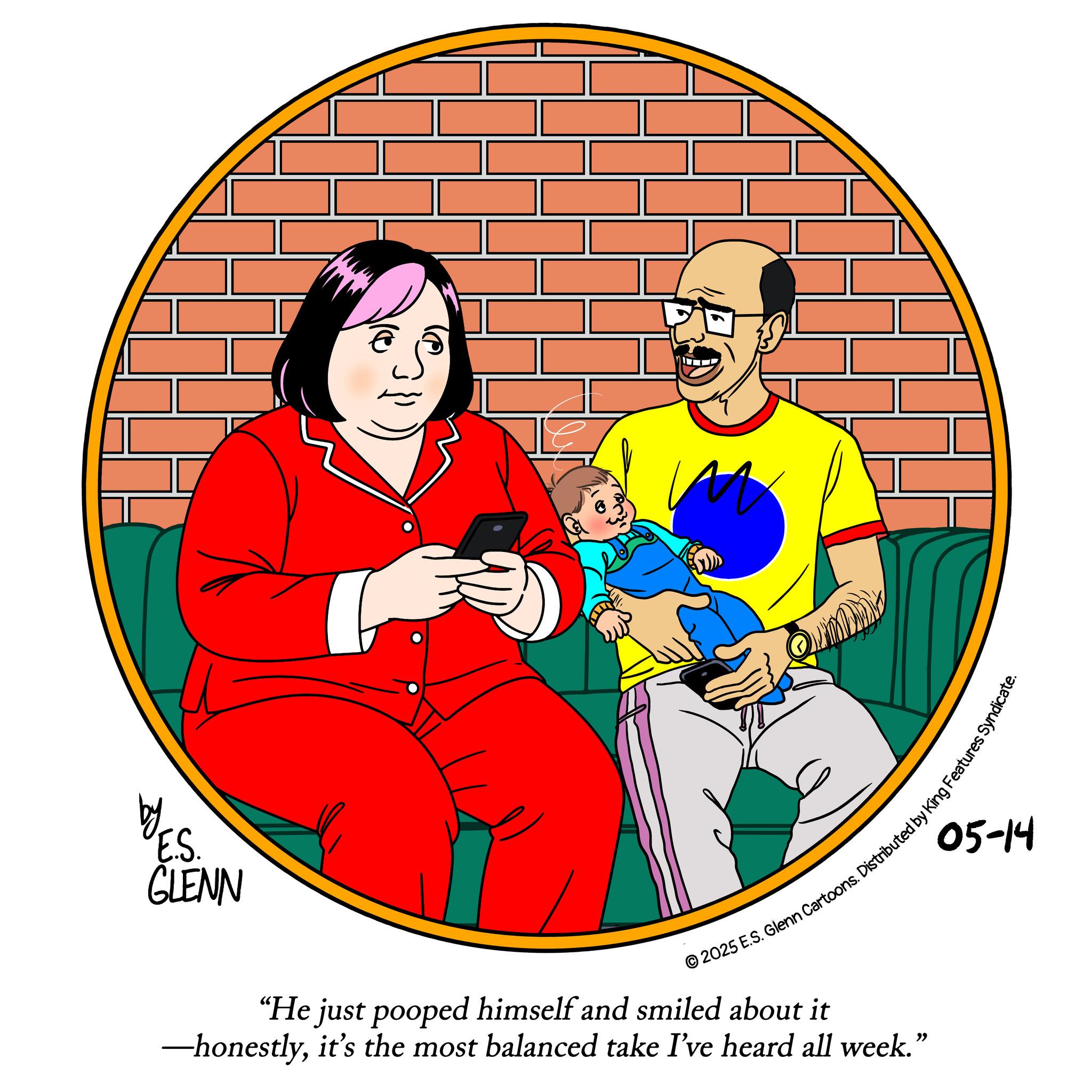Clip art OCR: by E.S. GLENN © 2025 E.S. Glenn Cartoons. Distributed by King Features Syndic "He just pooped himself and smiled about it -honestlyit's the most balanced take I've heard all week." 05-14 by E.S. GLENN © 2025 E.S. Glenn Cartoons . Distributed by King Features Syndic " He just pooped himself and smiled about it -honestlyit's the most balanced take I've heard all week . " 05-14