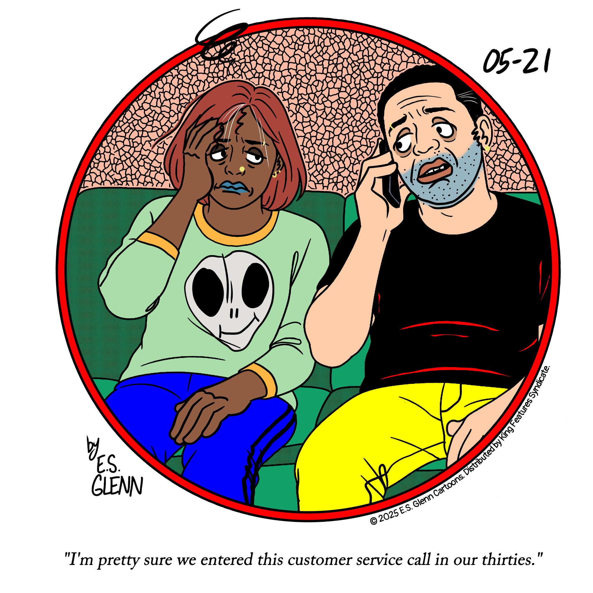 Moustache OCR: by E.S. GLENN 05-21 © 2025 E.S. Glenn Cartoons. Distributed by King Features Syne "I'm pretty sure we entered this customer service call in our thirties." by E.S. GLENN 05-21 © 2025 E.S. Glenn Cartoons . Distributed by King Features Syne " I'm pretty sure we entered this customer service call in our thirties . "
