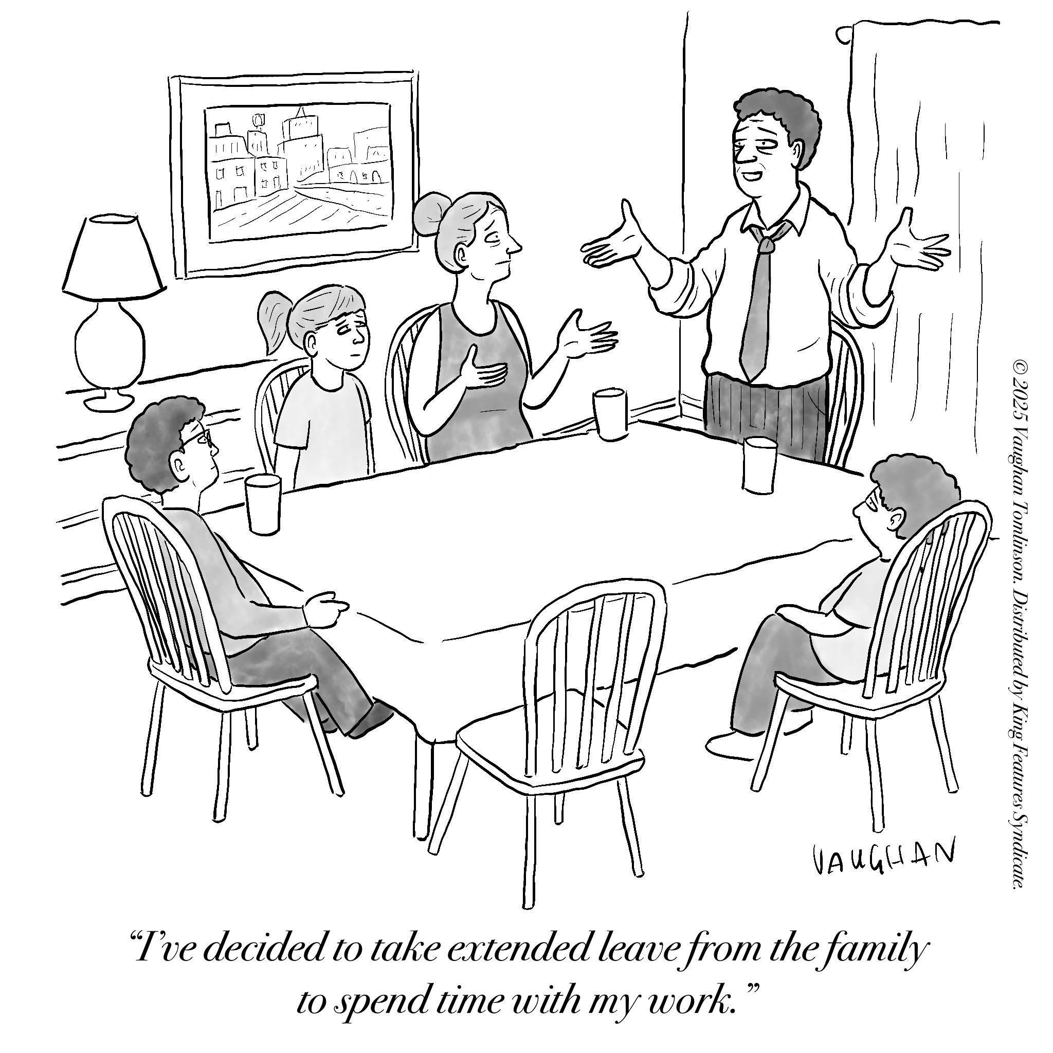 Sketch OCR: ©2025 Vaughan Tomlinson. Distributed by King Features Syndicate. VAUGHAN "I've decided to take extended leave from the family to spend time with my work. 66 © 2025 Vaughan Tomlinson . Distributed by King Features Syndicate . VAUGHAN " I've decided to take extended leave from the family to spend time with my work . 66