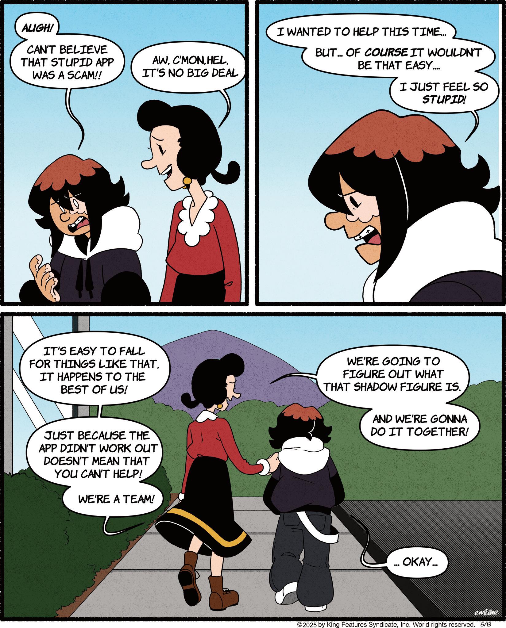 Comics OCR: AUGH! CAN'T BELIEVE THAT STUPID APP WAS A SCAM!! AWIT'S NO BIG DEAL I WANTED TO HELP THIS TIME... BUT... OF COURSE IT WOULDN'T BE THAT EASY..... I JUST FEEL SO STUPID! IT'S EASY TO FALL FOR THINGS LIKE THAT. IT HAPPENS TO THE BEST OF US! WE'RE GOING TO FIGURE OUT WHAT THAT SHADOW FIGURE IS. AND WE'RE GONNA DO IT TOGETHER! JUST BECAUSE THE APP DIDN'T WORK OUT DOESN'T MEAN THAT YOU CAN'T HELP! WE'RE A TEAM! ... OKAY... emidne 2025 by King Features SyndicateInc. World rights reserved. 5/13 AUGH ! CAN'T BELIEVE THAT STUPID APP WAS A SCAM !! AWIT'S NO BIG DEAL I WANTED TO HELP THIS TIME ... BUT ... OF COURSE IT WOULDN'T BE THAT EASY ..... I JUST FEEL SO STUPID ! IT'S EASY TO FALL FOR THINGS LIKE THAT . IT HAPPENS TO THE BEST OF US ! WE'RE GOING TO FIGURE OUT WHAT THAT SHADOW FIGURE IS . AND WE'RE GONNA DO IT TOGETHER ! JUST BECAUSE THE APP DIDN'T WORK OUT DOESN'T MEAN THAT YOU CAN'T HELP ! WE'RE A TEAM ! ... OKAY ... emidne 2025 by King Features SyndicateInc. World rights reserved . 5/13