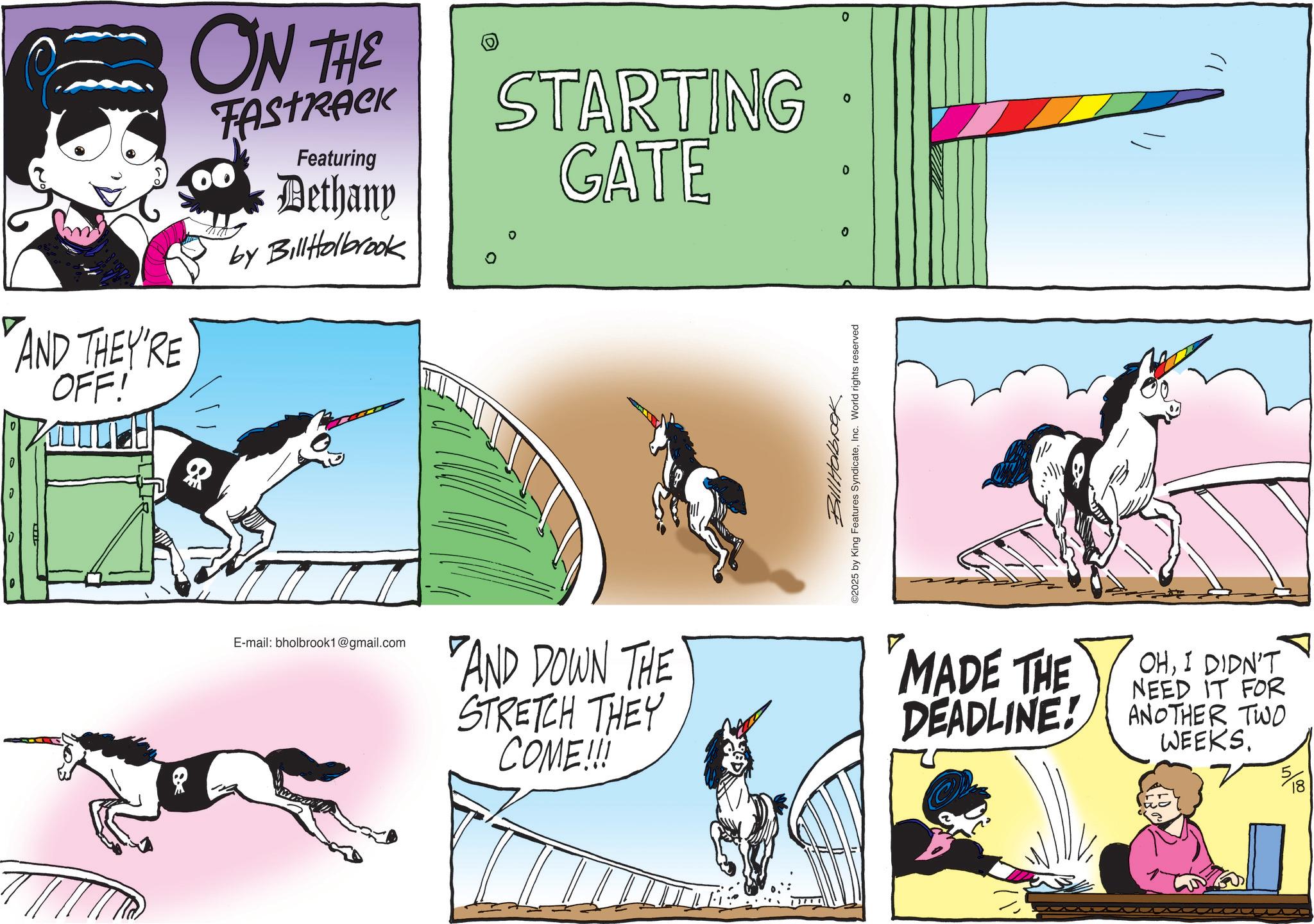 Fiction OCR: 0 AND THEY'RE OFF! ON THE FASTRACK Featuring Dethany by BillHolbrook STARTING GATE 0 0 0 E-mail: bholbrook1@gmail.com AND DOWN THE STRETCH THEY COME!!! Bill Holbrok ©2025 by King Features SyndicateInc. World rights reserved ? MADE THE OHI DIDN'T NEED IT FOR DEADLINE! ANOTHER TWO WEEKS. 518 0 AND THEY'RE OFF ! ON THE FASTRACK Featuring Dethany by BillHolbrook STARTING GATE 0 0 0 E - mail : bholbrook1@gmail.com AND DOWN THE STRETCH THEY COME !!! Bill Holbrok © 2025 by King Features SyndicateInc. World rights reserved ? MADE THE OHI DIDN'T NEED IT FOR DEADLINE ! ANOTHER TWO WEEKS . 518