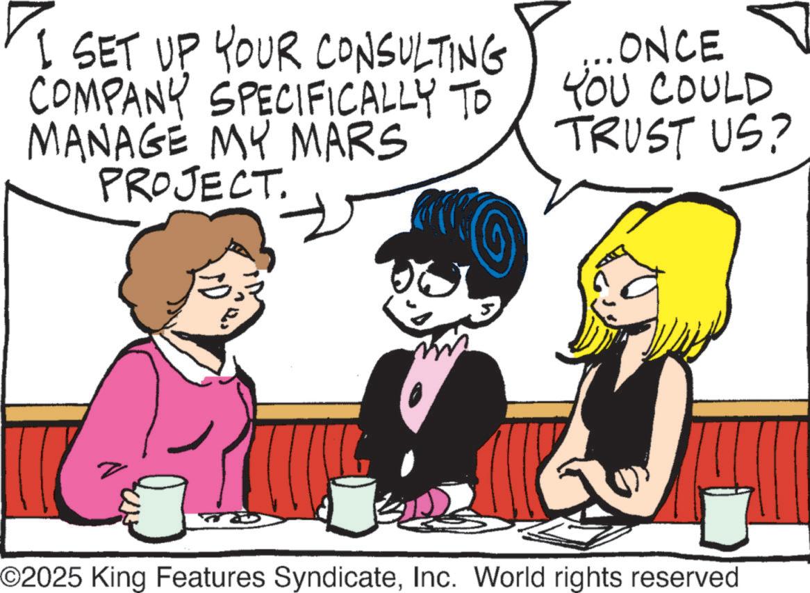 Animated cartoon OCR: I SET UP YOUR CONSULTING COMPANY SPECIFICALLY TO MANAGE MY MARS PROJECT. ? ONCE YOU COULD TRUST US? ©2025 King Features SyndicateInc. World rights reserved I SET UP YOUR CONSULTING COMPANY SPECIFICALLY TO MANAGE MY MARS PROJECT . ? ONCE YOU COULD TRUST US ? © 2025 King Features SyndicateInc. World rights reserved