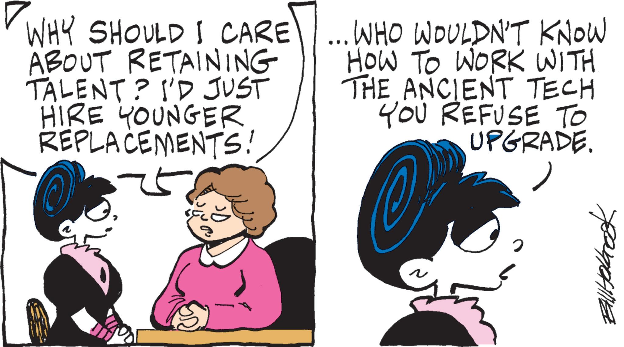 Animated cartoon OCR: WHY SHOULD I CARE ABOUT RETAINING TALENT? I'D JUST HIRE YOUNGER REPLACEMENTS! ... WHO WOULDN'T KNOW HOW TO WORK WITH THE ANCIENT TECH YOU REFUSE TO UPGRADE. ? ??????? WHY SHOULD I CARE ABOUT RETAINING TALENT ? I'D JUST HIRE YOUNGER REPLACEMENTS ! ... WHO WOULDN'T KNOW HOW TO WORK WITH THE ANCIENT TECH YOU REFUSE TO UPGRADE . ? ???????