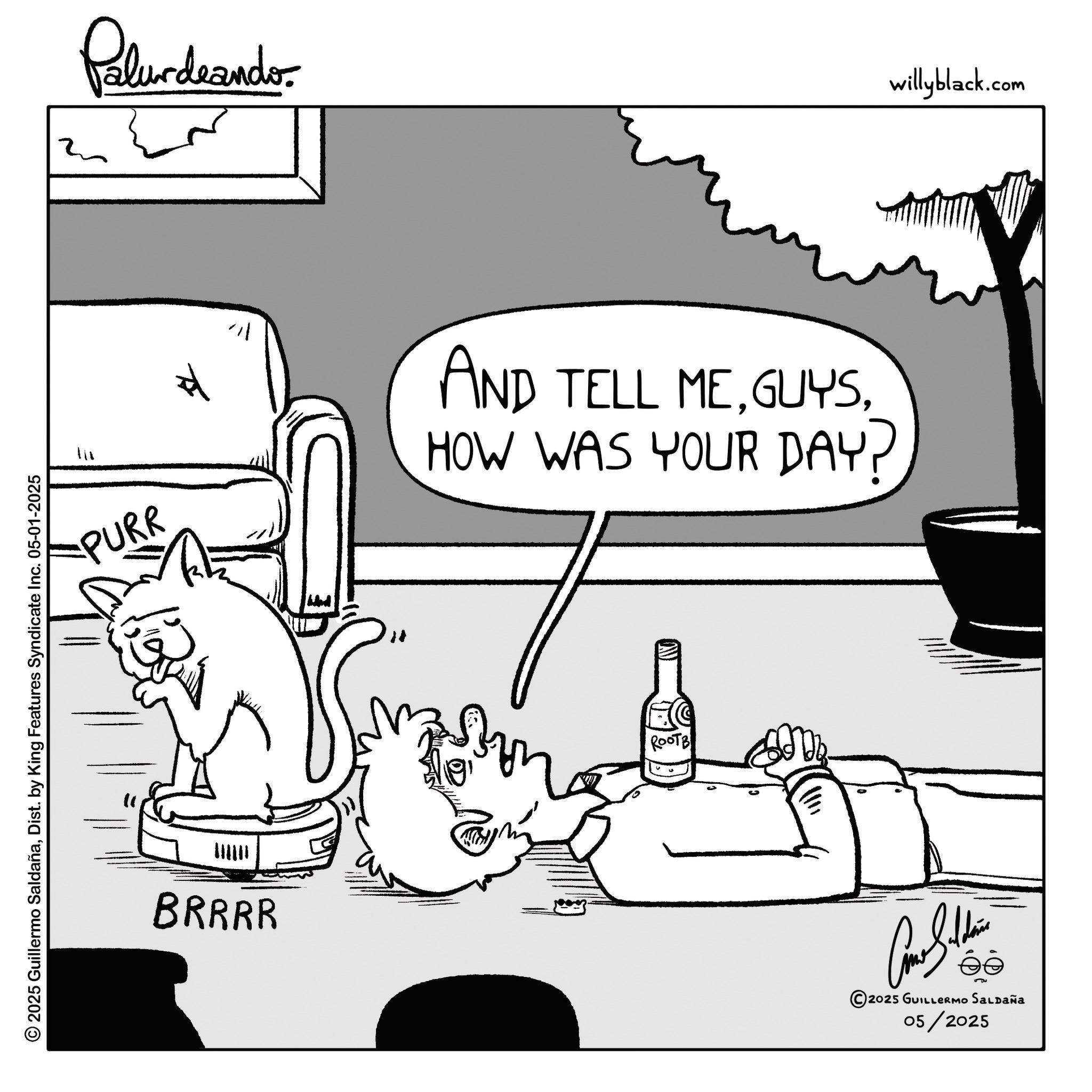 Photo caption OCR: © 2025 Guillermo SaldañaDist. by King Features Syndicate Inc. 05-01-2025 ?!? PURR Palurdeando BRRRR ?? ?? " AND TELL MEHOW WAS YOUR DAY? ROOTB Come Saldain éé 2025 GUILLERMO SALDAÑA 05/2025 willyblack.com © 2025 Guillermo SaldañaDist . by King Features Syndicate Inc. 05-01-2025 ? ! ? PURR Palurdeando BRRRR ?? ?? " AND TELL MEHOW WAS YOUR DAY ? ROOTB Come Saldain éé 2025 GUILLERMO SALDAÑA 05/2025 willyblack.com