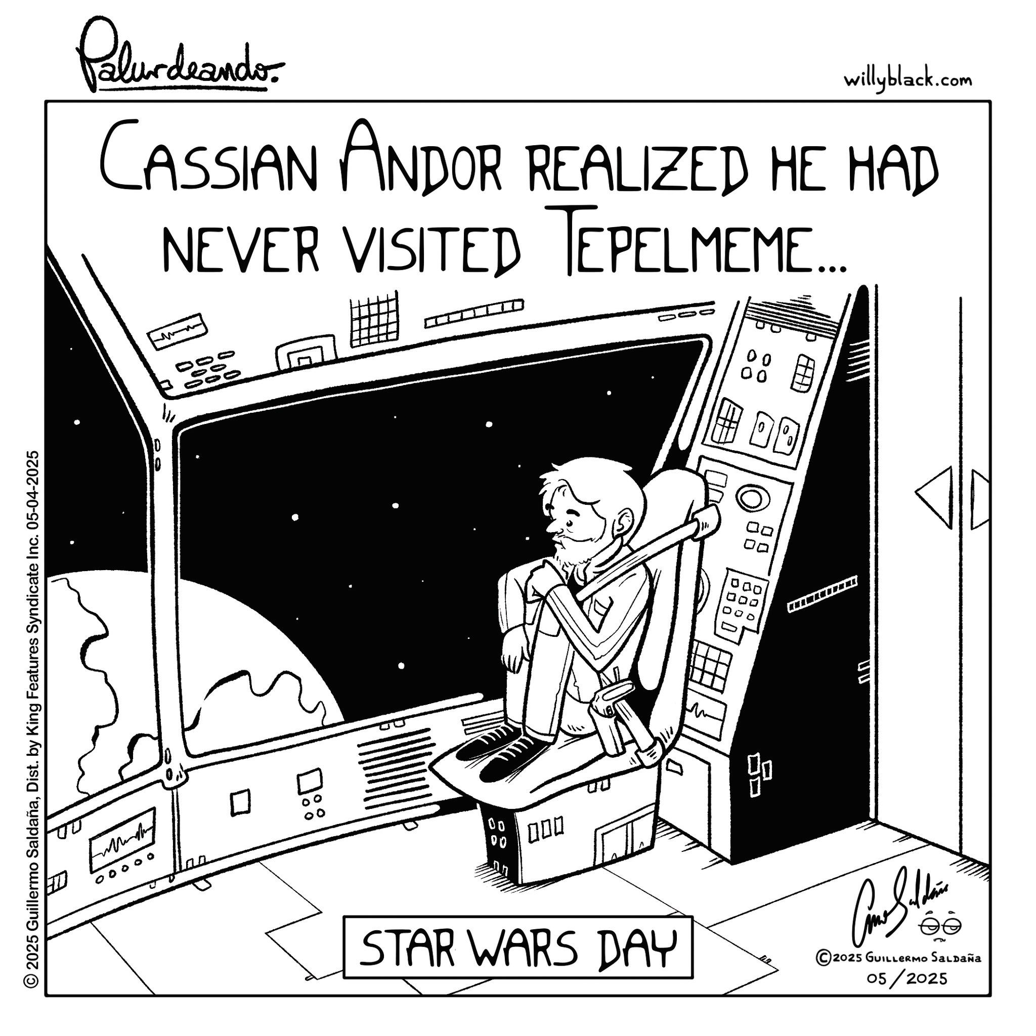 Fictional character OCR: © 2025 Guillermo SaldañaDist. by King Features Syndicate Inc. 05-04-2025 willyblack.com Palurdrandor CASSIAN ANDOR REALIZED HE HAD NEVER VISITED TEPELMEME.... 00 ? 10 ?:: 00 00 000 20 D ? 000 000 DD STAR WARS DAY 2025 GUILLERMO Saldaña 05/2025 © 2025 Guillermo SaldañaDist . by King Features Syndicate Inc. 05-04-2025 willyblack.com Palurdrandor CASSIAN ANDOR REALIZED HE HAD NEVER VISITED TEPELMEME .... 00 ? 10 ? :: 00 00 000 20 D ? 000 000 DD STAR WARS DAY 2025 GUILLERMO Saldaña 05/2025