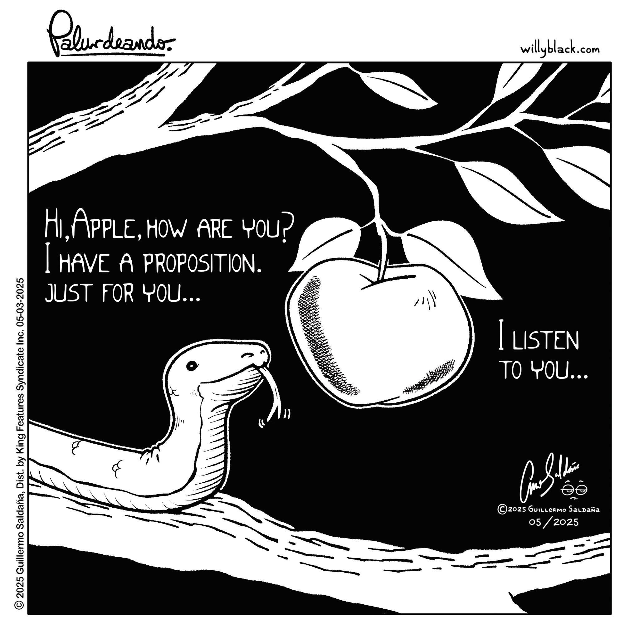 Produce OCR: © 2025 Guillermo SaldañaDist. by King Features Syndicate Inc. 05-03-2025 Palurdeando HIHOW ARE YOU? I HAVE A PROPOSITION. JUST FOR YOU... iller willyblack.com I LISTEN TO YOU... ??? 2025 GUILLERMO SALDAÑA 05/2025 © 2025 Guillermo SaldañaDist . by King Features Syndicate Inc. 05-03-2025 Palurdeando HIHOW ARE YOU ? I HAVE A PROPOSITION . JUST FOR YOU ... iller willyblack.com I LISTEN TO YOU ... ??? 2025 GUILLERMO SALDAÑA 05/2025