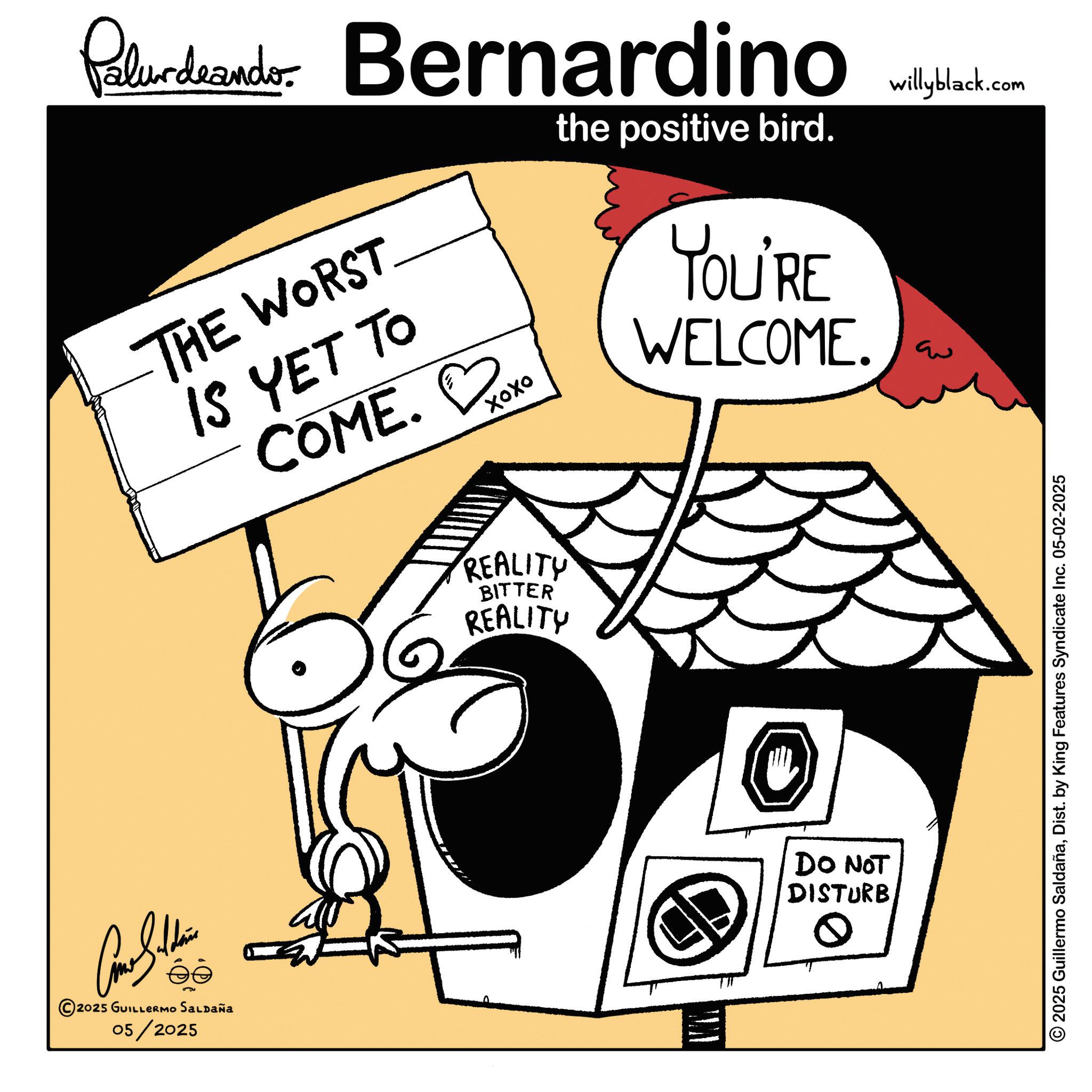 Graphic design OCR: Palurdeando Bernardino THE WORST IS YET TO COME. xoxo ???? the positive bird. YOU'RE WELCOME. s?? 2025 GUILLERMO SALDAÑA 05/2025 REALITY BITTER REALITY DO NOT DISTURB 0 willyblack.com ?? 2025 Guillermo SaldañaDist. by King Features Syndicate Inc. 05-02-2025 Palurdeando Bernardino THE WORST IS YET TO COME . xoxo ???? the positive bird . YOU'RE WELCOME . s?? 2025 GUILLERMO SALDAÑA 05/2025 REALITY BITTER REALITY DO NOT DISTURB 0 willyblack.com ?? 2025 Guillermo SaldañaDist . by King Features Syndicate Inc. 05-02-2025