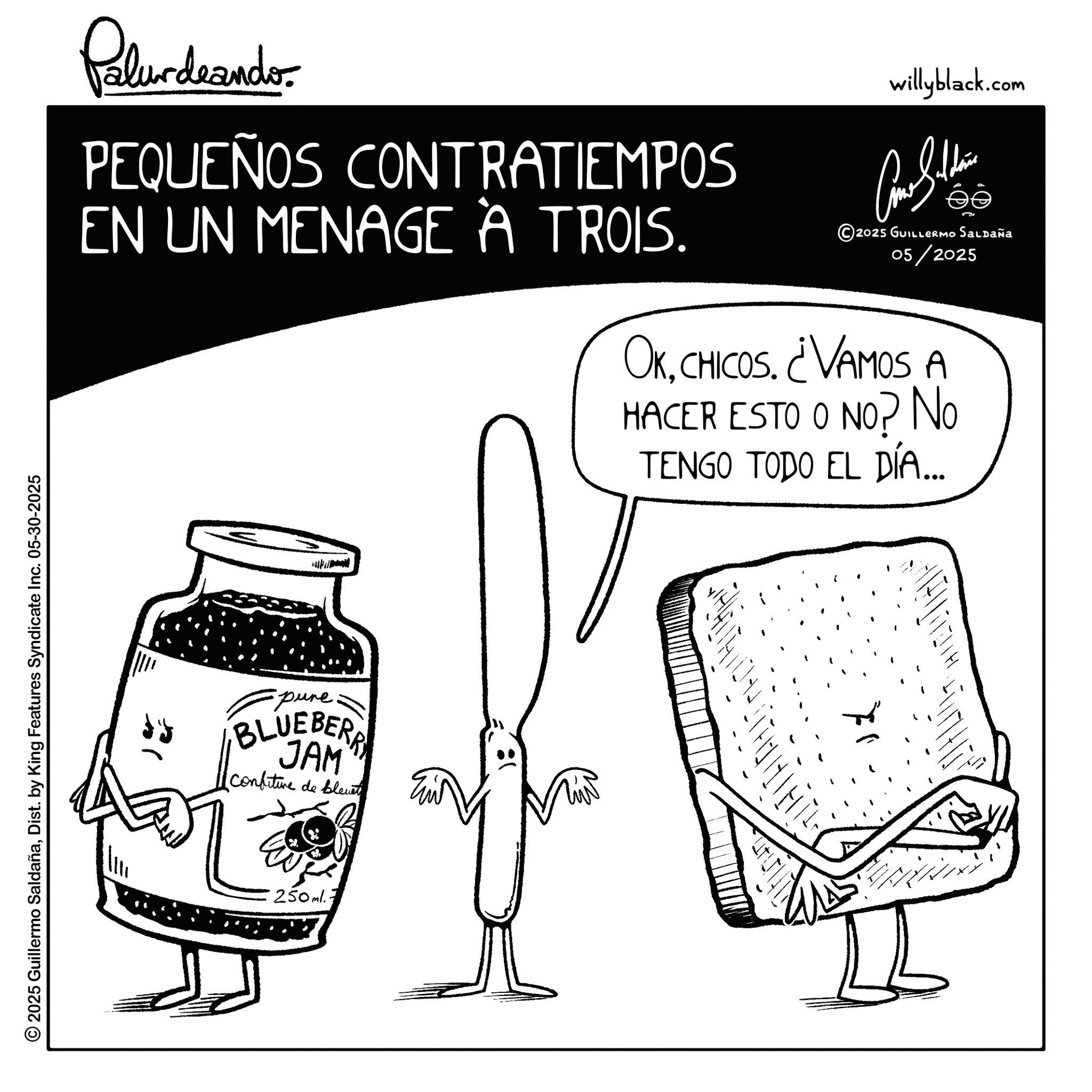 Fiction OCR: © 2025 Guillermo SaldañaDist. by King Features Syndicate Inc. 05-30-2025 Pelurdeande PEQUEÑOS CONTRATIEMPOS EN UN MENAGE A TROIS. willyblack.com 5 2025 GUILLERMO Saldaña 05/2025 OKCHICOS. ¿VAMOS A HACER ESTO O NO? No TENGO TODO EL DÍA... -pure BLUEBERRY JAM Confiture de blevet 250ml. © 2025 Guillermo SaldañaDist . by King Features Syndicate Inc. 05-30-2025 Pelurdeande PEQUEÑOS CONTRATIEMPOS EN UN MENAGE A TROIS . willyblack.com 5 2025 GUILLERMO Saldaña 05/2025 OKCHICOS . ¿ VAMOS A HACER ESTO O NO ? No TENGO TODO EL DÍA ... -pure BLUEBERRY JAM Confiture de blevet 250ml .